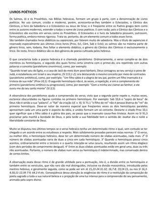 LIVROS POÉTICOS
Os Salmos, Jó e os Provérbios, nas Bíblias hebraicas, formam um grupo à parte, com a denominação de Livros
poéticos. No uso comum, cristão e moderno, porém, acrescenta-se-lhes também o Eclesiastes, o Cântico dos
Cânticos, o livro da Sabedoria e o Eclesiástico ou Jesus de Sirac; e é freqüente entre os Padres gregos bem como
entre os autores modernos, estender a todos o nome de Livros poéticos. E com razão; pois o Cântico dos Cânticos e o
Eclesiástico são escritos em versos como os Provérbios. O Eclesiastes e o livro da Sabedoria possuem, outrossim,
forma poética, embora menos rigorosa. Trata-se, portanto, de um elemento comum a todos esses livros.
São também chamados livros didáticos ou sapienciais, por falarem muito de sabedoria. Mas o título de sapienciais é
reservado especialmente aos últimos cinco livros (Prov, Ecl, Cânt, Sab e Eclo); os salmos são na máxima parte de
gênero lírico, sem, todavia, lhes faltar o elemento didático; o gênero do Cântico dos Cânticos é exclusivamente o
lírico. De resto, lírico e didático são os dois gêneros de poesia cultivada pelos hebreus.

O que caracteriza toda a poesia hebraica é o chamado paralelismo. Ordinariamente, o verso compõe-se de dois
membros ou hemistiquios, o segundo dos quais forma certa simetria com o primei-do, ora repetindo com outras
palavras o conceito (paralelismo sinonímico), como, por exemplo:
"Quando Israel saiu do Egito, e a casa de Jacó do meio dum povo bárbaro, Deus consagrou ao seu serviço o povo de
Judá, e estabeleceu em Israel o seu império; (SI 113,1-2); ora destacando o mesmo conceito por meio de contrastes
(paralelismo antitético), como, por exetriplo: "Um filho sábio é a alegria de seu pai, porém um filho insensato é a
tristeza de sua mãe" (Prov 10,1). O segundo hemistiquio não é, às vezes, a repetição, e sim o complemento do
primeiro (paralelismo sintético ou progressivo), como, por exemplo: "Com a minha voz clamei ao Senhor, e ele
ouviu-me do seu santo monte" (SI 3,5).

A observância dos paralelismos ajuda a compreensão do verso, visto que a segunda parte repete e, muitas vezes,
esclarece obscuridades ou figuras contidas no primeiro hemistiquio. Por exemplo: Sab 33,6 o "sopro da boca" de
Deus não é senão a sua "palavra", o "fiat" da criação (cf. v. 9); SI 71,1 "o filho do rei" não é pessoa diversa do "rei" do
primeiro hemistiquio. Deve-se notar de maneira especial que freqüentes vezes os dois hemistiquios paralelos
apresentam cada um uma parte e aspecto da idéia, e unidos formam um só conceito. Destarte o citado Prov 10,1
quer significar que o filho sábio é a glória dos pais, ao passo que o insensato causa-lhes tristeza. Assim no SI 91,3
proclamar pela manhã a bondade de Deus, e pela tarde a sua fidelidade tem o sentido de: exaltar dia e noite a
liberalidade constante de Deus.

Muito se disputou nos últimos tempos se o verso hebraico tenha um determinado ritmo e qual, sem contudo se ter
chegado a um acordo entre os estudiosos a respeito. Mais solidamente provadas parecem estas normas: 1° O verso,
ou melhor dito, o hemistiquio hebraico, deve ter um determinado número de sílabas acentuadas, nada mais. 2o O
número de sílabas acentuadas varia de duas a cinco em cada hemistiquio. 3° Quando o hemistiquio possui cinco
acentos, ordinariamente entre o terceiro e o quarto interpõe-se uma cesura, resultando assim um ritmo elegíaco
(com dois períodos de comprimento desigual). 4° Entre as duas sílabas acentuadas estão em geral uma, duas ou três
não acentuadas. Portanto, o número de sílabas num verso ou hemistiquio ê indeterminado, mas conservado dentro
de certos limites.

A observação exata desse ritmo é de grande utilidade para a pontuação, isto é, a divisão entre os hemistiquios e
também entre os versículos, que não raro são mal distinguidos, inclusive na divisão massorética, introduzida pelos
mestres hebreus, e geralmente seguida, como se pode ver em Jó 15,23-24.31-32; 16,7-8; 19,14-15, ou nos SI 16,3-
4;30,11-12;39 7-9; 64.2-4 etc. Conseqüência dessa atenção às exigências do ritmo é a restituição da composição do
poeta sagrado a toda a sua natural beleza e a projeção de uma luz intensa para a compreensão do seu pensamento,
animado pelo sopro divino.
 