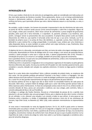 INTRODUÇÃO A JÓ
O livro, que recebe o título de Jó, do nome de um protagonista, pode ser considerado com toda justiça um
dos mais belos poemas da literatura mundial. Tema apaixonante, drama a um só tempo profundamente
humano e divinamente sublime, é desenvolvido com tal riqueza de colorido, vigor de afeto e tantos
artifícios de forma, que ê permitido afirmar que nele o idioma hebraico exauriu a sua facúndia, e a arte, o
seu estilo.

Na verdade, a ação é simples. Um homem de proceder irrepreensível é alvo de infortúnios de toda sorte,
ao ponto de não lhe restarem senão poucas carnes semicorrompidas a cobrir-lhe o esqueleto. Alguns de
seus amigos, vindos para consolá-lo, vêem nesse cúmulo de sofrimentos a prova tangível de gravíssimos
pecados, pelos quais ele o teria merecido, e o exprobam. Jó, paciente, protesta a sua inocência, sem,
porém, conseguir vencer os preconceitos dos seus acusadores. O próprio Deus parece surdo aos brados
dilacerantes do infeliz Jó, cujo espírito é torturado ainda mais do que a sua carne. Contudo, sua fé na
bondade da própria causa e na justiça de Deus não desfalece, e, superada a prova, Deus intervém para
defendê-lo e para restituir-lhe a antiga prosperidade. A conclusão é que, embora por uma misteriosa e
sábia disposição divina, às vezes também os justos sofrem sem culpa nenhuma; e que, finalmente, Deus
recompensa a virtude desconhecida pelos homens.

O objetivo do livro é a discussão, concretizada num fato, em tomo da razão e da origem ontológica da dor.
A discussão, desenvolvida em forma de diálogo entre Jó e seus amigos, e em versos de esmerada feitura,
constitui a parte principal e como que o corpo da obra, o poema propriamente dito (3-41). Precede a
introdução em prosa (1-2) e encerra-o um epílogo, também em prosa (42), à guisa de coroamento.
Esse o grandioso drama, no qual uma rara profundidade de sentimentos, unida a uma incomparável beleza
literária, mantém-se até ao toque final.
A diferença entre o Jó paciente e resignado (1-2) e o Jó queixoso e agressivo (3-31) explica-se pelos gêneros
literários diferentes das seções. Os discursos de Eliú (32-37) podem ter sido inseridos posteriormente, para
completar o assunto, deixado sem solução nos capítulos anteriores. O mesmo se diga quanto à teofania
(38-41).

Quem foi o autor desta obra maravilhosa? Ante o silêncio completo do próprio texto, as conjeturas não
tem conta. Um dos grandes profetas pré-exílicos? Estariam a seu favor o estilo e a linguagem. Um dos
sábios doutores da lei pós-exílicos? O assunto e o modo de dialogar justificariam essa suposição. Seja como
for, o autor foi um dos grandes representantes da língua e do pensamento do povo hebraico.
Da natureza poética do livro se segue que não se deve insistir na veracidade histórica de cada passo da
discussão. Além disso, a própria índole do diálogo supõe que o autor não tenha querido aprovar todas as
idéias expressas pelos interlocutores. A chave da composição conexa está em 42,1-8: Jó, embora tendo um
conceito elevado de Deus, pecou por presunção e violência; aos seus amigos, pelo contrário, faltou o
conceito adequado de Deus e de sua Providência.
O prólogo e o epílogo são ficções literárias. Discute-se a historicidade da pessoa de Jó; a opinião mais
plausível é a de que também seja uma personagem fictícia, pois o objetivo da obra não é contar a história
de um sofredor, e sim, oferecer uma solução e um consolo a todos os que sofrem. A cena passa-se nas
fronteiras entre a Idumêia e a Arábia. A antigüidade cristã venerava a terra de Jó nas vizinhanças de
Carnaim, hoje Cheh Sa'ad, na Batanéia (cf. IMac 5,26), onde subsistem reminiscências na toponomástica
local.

Jó raras vezes é mencionado no resto da Sagrada Escritura. Em Ez 14, 14.20 é posto entre os homens
renomados pela sua justiça e virtude. Em Tob 2,12-15 (segundo a Vulgata) e em Tg 5,11 é proposto como
exemplo de paciência heróica. Com efeito, a paciência de Jó tornou-se proverbial. Se hoje, à luz da doutrina
evangélica, encontramos motivos de conforto bem mais eficazes do que os que Jó podia encontrar na luz
imperfeita da razão e mesmo da antiga lei, tanto mais valem a sua heróica resignação e constância sob o
peso de tamanhas desgraças.
 