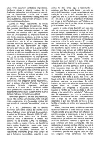 umas vinte assumem verdadeira importância.          acima foi dito. Entra aqui o testemunho --
Nenhuma atinge a alguma verdade de fé.              precioso pelo fato e pela época -- do neto do
Auxiliados pela crítica textual podemos concluir,   autor do Eclesiástico, o qual, no prólogo de sua
com os supracitados críticos, que o texto           tradução da obra do avô, assevera ter ido ao
genuíno do Novo Testamento é assegurado não         Egito pelo ano XXXVIII do rei Evérgetes (cerca
só na substância, mas também em quase todos         de 132 a.C.) e ali já ter encontrado traduzidos
os minuciosos particulares.                         em grego, a Lei (Pentateuco), os Profetas e os
   Quanto ao Antigo Testamento, as coisas           outros Escritos, isto é, as três partes em que os
apresentam-se um pouco diversamente. Antes          judeus dividem a sua Bíblia,
das recentes descobertas junto ao mar Morto            Assim, a versão grega dos LXX tem para nós
(1947), os códices hebraicos conhecidos, não        valor de um manuscrito hebraico do séc. III a.C.
anteriores aos séculos VIII-X d.C, dependiam        ou mais antigo, representando um tipo de texto
todos de uma recensão ou arquétipo do fim do        sensivelmente diferente, como o demonstra um
séc. I d.C, posterior, portanto, a cinco ou mais    confronto com o texto corrente na Palestina. Ela
séculos dos originais. Dessa fonte temos o texto    é para nós, portanto, o instrumento principal para
consonântico, isto é, só as consoantes das          a emenda crítica do texto hebraico. È, contudo,
palavras hebraicas, segundo o uso das línguas       um instrumento de emprego freqüentemente
semíticas, de não escreverem as vogais.             delicado. Além de, por causa das divergências
Somente por volta do séc. VII d.C, para facilitar   dos tradutores, alguns literais e até servis, outros
a leitura e para uso didático, foram inventados     mais livres, não termos um critério geral para
os sinais vocálicos e inseridos no texto, quando    remontar da tradução grega ao original hebraico,
o hebraico tinha cessado há séculos (pelo séc.      o próprio texto dos LXX, através de tantas
IV a.C), de ser idioma falado. No longo período     vicissitudes de séculos, chegou-nos em
do séc. I ao X d.C, o texto hebraico foi objeto     manuscritos com tão grande número de
dos mais minuciosos e diligentes cuidados da        variantes que nem sempre é fácil, entre essa
parte dos rabinos, chamados massoretas (de          selva de variantes, descobrir o texto genuíno.
massorá = tradição). Ê ao trabalho infatigável         Causaram enorme confusão, sem o querer,
deles que se deve a conservação inalterável do      três recensões feitas no séc. III e difundidas
texto e dos manuscritos tão uniformes que não       largamente na Igreja grega. Um século depois,
apresentam senão raríssimas variantes e de          um ótimo perito e testemunha ocular dos fatos,
leve monta. Também as antigas versões, com          S. Jerônimo (Prefação às Crônicas) escreve:
uma só exceção, quer as gregas do séc.              "Alexandria com todo o Egito, nos seus LXX
II (Áquila, Símaco, Teodocião, dos quais            louva a obra de Hesíquio; de Constantinopla até
contudo não nos chegaram senão fragmentos),         Antioquia usam-se os exemplares do mártir
quer a siríaca, chamada Pechitta, o Targum          Luciano; as províncias situadas entre essas duas
aramaico     (também       chamado      paráfrase   regiões lêem os códices palestinenses,
caldaica), e a latina de S. Jerônimo, sendo         elaborados por Orígenes e divulgados por
todas posteriores à recensão do séc. I, e dela      Eusébio e Pânfilo; de modo que todo o orbe se
dependentes raras vezes supõem forma diversa        debate entre esta tríplice variedade". Felizmente
do texto hebraico normal (massorético).             nos foi conservado em poucos manuscritos,
   Tanto mais preciosa, em tais circunstâncias,     sobretudo no famoso Vaticano 1209 (assinalado
é para nós a antiga versão grega, feita no Egito    com a sigla B), um texto anterior àquelas
(mais exatamente, em Alexandria, motivo por         recensões e por elas tomado por base, o que
que também é chamada "alexandrina") entre os        facilita o trabalho do crítico em busca da forma
séc.                                                primitiva.
III e II a.C Considerada até os tempos                 Todavia, o exame atento e consciencioso nos
modernos como obra coletiva de setenta e dois       revela que também o texto hebraico usado pela
doutos hebreus vindos para isso de Jerusalém,       vetusta versão grega já estava bem afastado da
a pedido de Ptolomeu Filadelfo (285-247 a.C),       primitiva pureza e integridade, e que a maioria
como narra uma pseudocarta de Aristéia,             das alterações agora deploradas no texto
continua ainda a chamar-se a versão dos             massorético, já existiam nos séculos imediatos
Setenta ou os Setenta (LXX). Na realidade,          ao exílio babilónico. Faltando o apoio dos LXX
como mostra o exame interno, os tradutores          para emendar um texto corrompido, não nos
foram muitos, traduzindo quem este, quem            resta senão o recurso à crítica interna, ou seja, à
aquele livro, em épocas diversas, até que,          reconstituição conjetural. A legitimidade e a
reunidas as traduções, formou-se um A.              medida da aplicação destes critérios no Antigo
Testamento totalmente grego, mais amplo do          Testamento, provam-nos alguns capítulos que,
que o hebraico massorético, segundo o que           nos próprios livros canónicos, nos foram
 