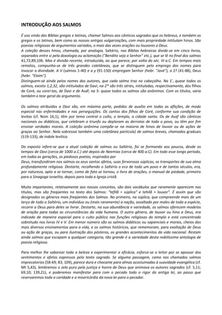 INTRODUÇÃO AOS SALMOS
É uso vindo das Bíblias gregas e latinas, chamar Salmos aos cânticos sagrados que os hebreus, e também os
gregos e os latinos, bem como as nossas antigas vulgarizações, com mais propriedade intitulam hinos. São
poesias religiosas de argumentos variados, o mais das vezes orações ou louvores a Deus.
A coleção desses hinos, chamada, por analogia, Saltério, nas Bíblias hebraicas divide-se em cinco livros,
separados entre si pela doxologia ou aclamação ("Bendito seja o Senhor" etc.), que se lê no final dos salmos
41,72,89,106. Mas é divisão recente, introduzida, ao que parece, por volta do séc. III a.C. Em tempos mais
remotos, compunha-se de três grandes coletâneas, que se distinguem pelo emprego dos nomes para
invocar a divindade. A V (salmos 1-40) e a y (91-150) empregam Senhor (hebr. "Javé"), a 2? (41-88), Deus
(hebr. "Eloim").
Distinguem-sé ainda pelos nomes dos autores, que cada salmo traz no cabeçalho. Na 1', quase todos os
salmos, exceto 1,2,32, são intitulados de Davi; na 2* são três séries, intituladas, respectivamente, dos filhos
de Coré, ou coreí-tas, de Davi e de Asaf; na 3- quase todos os salmos são anônimos. Com os títulos, varia
também o teor geral do argumento.

Os salmos atribuídos a Davi são, em máxima parte, pedidos de auxílio em todas as aflições, de modo
especial nas enfermidades e nas perseguições. Os cantos dos filhos de Coré, conforme sua condição de
levitas (cf. Núm 16,1), têm por tema central o culto, o templo, a cidade santa. Os de Asaf são cânticos
nacionais ou didáticos, que celebram o triunfo ou deploram as derrotas de todo o povo, ou têm por fim
ensinar verdades morais. A coleção anônima compõe-se na maioria de hinos de louvor ou de ações de
graças ao Senhor. Nela sobressai também uma coletânea partícula} de salmos breves, chamados graduais
(119-133), de índole levítica.

Do exposto infere-se que a atual coleção de salmos ou Saltério, foi se formando aos poucos, desde os
tempos de Davi (cerca de 1000 a.C.) até depois de Neemias (cerca de 400 a.C). Em todo esse longo período,
em todas as gerações, os piedosos poetas, inspirados por
Deus, transfundiram nos salmos os seus santos afetos, suas fervorosas súplicas, os transportes de sua alma
profundamente religiosa. Destarte, recolhendo o Saltério o eco de todo um povo e de tantos séculos, era,
por natureza, apto a se tornar, como de fato se tornou, o livro de orações, o manual de piedade, primeiro
para a Sinagoga israelita, depois para toda a Igreja cristã.

Muito importantes, relativamente aos nossos conceitos, são dois vocábulos que raramente aparecem nos
títulos, mas são freqüentes no texto dos Salmos: "tefilã = súplica" e tehilã = louvor". É assim que são
designados os gêneros mais freqüentes dos Salmos. No primeiro, na súplica, que compreende mais de um
terço de todo o Saltério, um indivíduo ou (mais raramente) a nação, assaltado por males de toda a espécie,
recorre a Deus para deles se livrar. Destarte, na sua abundância e variedade, os salmos oferecem modelos
de oração para todas as circunstâncias da vida humana. O outro gênero, de louvor ou hino a Deus, era
indicado de maneira especial para o culto público nas funções religiosas do templo e está concentrado
sobretudo nos livros IV e V. Em menor número são os salmos didáticos ou sapienciais e morais, cheios dos
mais diversos ensinamentos para a vida, e os salmos históricos, que rememoram, para exaltação de Deus
ou ação de graças, ou para ilustração dos pósteros, os grandes acontecimentos da vida nacional. Restam
ainda salmos que escapam a qualquer categoria, tão grande é a variedade desta nobilíssima antologia de
poesia religiosa.

Para melhor lhe saborear toda a beleza e experimentar a eficácia, esforce-se o leitor por se apossar dos
sentimentos e afetos expressos pelo texto sagrado. Se alguma passagem, como nos chamados salmos
imprecatorios (58-69; 83; 109), parece dura e chocante para almas acostumadas à suavidade evangélica (cf.
Mt 5,43), lembremos o zelo puro pela justiça e honra de Deus que animava os autores sagrados (cf. 5,11;
69,10; 139,21), e poderemos manifestar para com o pecado todo o rigor da antiga lei, ao passo que
reservaremos toda a caridade e a misericórdia da nova lei para o pecador.
 