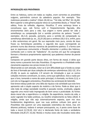 INTRODUÇÃO AOS PROVÉRBIOS

Entre os hebreus, como em todas as nações, eram correntes os provérbios
vulgares, patrimônio comum da sabedoria popular. Por exemplo: "Dos
maliciosos procede a malícia" (1Sam 24,14) ou: "Tal mãe, tal filha" (Ez 16,44).
                                                                          5
Bem superior a este gênero popular eleva-se o provérbio douto, o "masar dos
sábios, fruto da reflexão, digamos, filosófica. Ê uma sentença breve e
conceituosa que, sob forma sutil e freqüentemente figurada, dita
ensinamentos úteis para a vida. Sua origem e nome parece ter sido a
semelhança ou comparação (tal o sentido primitivo da palavra "masal";
exemplos: 26,1-2), passada, portanto, para o sentido de comparação ou
semelhança abreviada (p. ex., 25,25-26) para a antítese (10,1-5) e, enfim, para
o dito sentencioso em geral. Na sua expressão mais pura, consta de duas
frases ou hemistíquios paralelos, o segundo dos quais corresponde ao
primeiro numa das diversas maneiras de paralelismo poético. É a forma com
que se expressava comumente a filosofia elementar e prática dos hebreus,
conhecida com o nome de "Sabedoria". Os escritos em que foi consignada
formam a literatura propriamente sapiencial, que podemos chamar de poesia
gnómica.
Composto em grande parte desses ditos, em forma de masal, é deles que
toma nome o presente livro dos Provérbios. O argumento e a finalidade estão
claramente expostos nos versos iniciais (1,1-6).
Observando-se com atenção, notar-se-á sem dificuldade que o fundo ou corpo
do livro é formado por duas coleções de sentenças salomônicas (10,1-22, 16 e
25-29), às quais os capítulos 1-9 servem de introdução e que as outras
coleções menores constituem, às vezes, como que apêndices. Esta a razão por
que o livro, tomando o nome do autor principal, é chamado, no título (1,1), e
com ele na linguagem eclesiástica, Provérbios (ou sentenças) de Salomão.
Este breve esboço pode dar uma idéia da riqueza e da variedade que este livro
apresenta sob o duplo aspecto da matéria e da forma. Pode-se dizer que à
vida toda da antiga sociedade israelita é passada revista, analisada, julgada
segundo uma moral toda impregnada de bom senso e praticidade. As fontes
desta moral são a experiência e a religião. Da experiência, mestra da vida, o
autor sagrado tira lições práticas, ou recolhe simplesmente os fatos (20,4). A
religião, ainda que não seja sistematicamente exposta, quer nos seus
fundamentos dogmáticos, quer nas suas práticas cultuais (em geral os
Provérbios não querem ser uma exposição sistemática da moral, mas sim
ditames práticos), todavia é sempre pressuposta, ou, é posta como base de
toda a moral (1,7;9,10; 14,2 etc.) e declarada fonte de toda a verdadeira
felicidade (14,26-27; 15,16). Muitas e muitas vezes são inculcados nesta obra
 