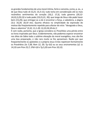 os grandes fundamentos de uma moral íntima, forte e convicta, como, p. ex., a
de que Deus tudo vê (5,21; 15,3-11), tudo toma em consideração até os mais
recônditos sentimentos do coração (16,2; 17,3), tudo governa (20,12-
24;22,2;29,13) e tudo pode (19,21;21, 30); que longe de Deus não pode haver
bem (15,29), que entregar-se a ele é encontrar a força, a sabedoria, a alegria
(3,5; 16,20; 18,10 etc). Quanta eficácia na simplicidade da expressão do
motivo tão freqüentemente repetido para afastar do vício: "desagrada a Deus,
Deus o abomina" (3,32; 11,1-20; 12,22;24,18 etc.)!
É com razão, portanto, que a Igreja considera os Provérbios uma pérola entre
os livros inspirados por Deus. Evidentemente, não podemos esperar encontrar
nos ditos do Sábio toda a sublime elevação da moral evangélica, mas são-lhe
uma boa preparação, e não raro muito se lhe aproximam. Razão por que
freqüentemente os apóstolos e o próprio Jesus Cristo repetiram formalmente
os Provérbios (Jo 7,38; Rom 12, 20; Tg 4,6) ou os seus ensinamentos (cf. Lc
14,10 com Prov 25,7; 1Pdr 4,8 e Tg 5,20 com Prov 10,12).
 