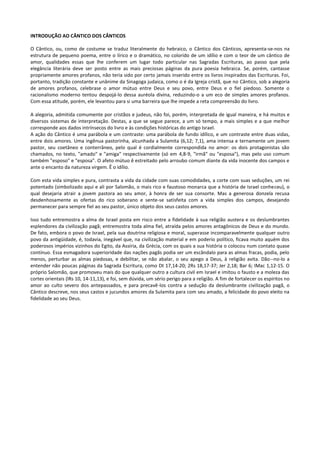 INTRODUÇÃO AO CÂNTICO DOS CÂNTICOS

O Cântico, ou, como de costume se traduz literalmente do hebraico, o Cântico dos Cânticos, apresenta-se-nos na
estrutura de pequeno poema, entre o lírico e o dramático, no colorido de um idílio e com o teor de um cântico de
amor, qualidades essas que lhe conferem um lugar todo particular nas Sagradas Escrituras, ao passo que pela
elegância literária deve ser posto entre as mais preciosas páginas da pura poesia hebraica. Se, porém, cantasse
propriamente amores profanos, não teria sido por certo jamais inserido entre os livros inspirados das Escrituras. Foi,
portanto, tradição constante e unânime da Sinagoga judaica, como o é da Igreja cristã, que no Cântico, sob a alegoria
de amores profanos, celebrase o amor mútuo entre Deus e seu povo, entre Deus e o fiel piedoso. Somente o
racionalismo moderno tentou despojá-lo dessa auréola divina, reduzindo-o a um eco de simples amores profanos.
Com essa atitude, porém, ele levantou para si uma barreira que lhe impede a reta compreensão do livro.

A alegoria, admitida comumente por cristãos e judeus, não foi, porém, interpretada de igual maneira, e há muitos e
diversos sistemas de interpretação. Destas, a que se segue parece, a um só tempo, a mais simples e a que melhor
corresponde aos dados intrínsecos do livro e às condições históricas do antigo Israel.
A ação do Cântico é uma parábola e um contraste: uma parábola de fundo idílico, e um contraste entre duas vidas,
entre dois amores. Uma ingênua pastorinha, alcunhada a Sulamita (6,12; 7,1), ama intensa e ternamente um jovem
pastor, seu coetâneo e conterrâneo, pelo qual é cordialmente correspondida no amor: os dois protagonistas são
chamados, no texto, "amado" e "amiga" respectivamente (só em 4,8-9, "irmã" ou "esposa"), mas pelo uso comum
também "esposo" e "esposa". O afeto mútuo ê estreitado pelo arroubo comum diante da vida inocente dos campos e
ante o encanto da natureza virgem. Ê o idílio.

Com esta vida simples e pura, contrasta a vida da cidade com suas comodidades, a corte com suas seduções, um rei
potentado (simbolizado aqui e ali por Salomão, o mais rico e faustoso monarca que a história de Israel conheceu), o
qual desejaria atrair a jovem pastora ao seu amor, à honra de ser sua consorte. Mas a generosa donzela recusa
desdenhosamente as ofertas do rico soberano e sente-se satisfeita com a vida simples dos campos, desejando
permanecer para sempre fiel ao seu pastor, único objeto dos seus castos amores.

Isso tudo entremostra a alma de Israel posta em risco entre a fidelidade à sua religião austera e os deslumbrantes
esplendores da civilização pagã; entremostra toda alma fiel, atraída pelos amores antagônicos de Deus e do mundo.
De fato, embora o povo de Israel, pela sua doutrina religiosa e moral, superasse incomparavelmente qualquer outro
povo da antigüidade, é, todavia, inegável que, na civilização material e em poderio político, ficava muito aquém dos
poderosos impérios vizinhos do Egito, da Assíria, da Grécia, com os quais a sua história o colocou num contato quase
contínuo. Essa esmagadora superioridade das nações pagãs podia ser um escândalo para as almas fracas, podia, pelo
menos, perturbar as almas piedosas, e debilitar, se não abalar, o seu apego a Deus, à religião avita. Dão--no-lo a
entender não poucas páginas da Sagrada Escritura, como Dt 17,14-20; 2Rs 18,17-37; Jer 2,18; Bar 6; IMac 1,12-15. O
próprio Salomão, que promoveu mais do que qualquer outro a cultura civil em Israel e imitou o fausto e a moleza das
cortes orientais (lRs 10, 14-11,13), e foi, sem dúvida, um sério perigo para a religião. A fim de fortalecer os espíritos no
amor ao culto severo dos antepassados, e para precavê-los contra a sedução da deslumbrante civilização pagã, o
Cântico descreve, nos seus castos e jucundos amores da Sulamita para com seu amado, a felicidade do povo eleito na
fidelidade ao seu Deus.
 