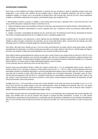 INTRODUÇÃO À SABEDORIA

Entre todos os livros didáticos do Antigo Testamento, o presente traz por excelência o título de Sabedoria porque canta mais
longamente e com acentos mais sublimes do que qualquer outro o elogio da verdadeira sabedoria, que tem por objeto a
verdadeira religião e a virtude, mas o seu princípio no próprio Deus. Este conceito liga, como fio de ouro, numa maravilhosa
unidade, as variedades notáveis das cinco partes, sensivelmente iguais, que compõem o livro.

1- Admoestação a praticar a justiça e a religião, e como motivo para assim agir, a oposição entre a sorte final dos bons e dos
maus, prêmio dos justos e castigo dos ímpios na vida futura (1-5).
2- Elogio da Sabedoria pelas suas qualidades intrínsecas e pelos bens que proporciona ao espírito humano. Fala Salomão (6-9).
3- Qualidades da Sabedoria patenteadas na história sagrada; bens que a Sabedoria trouxe aos patriarcas desde Adão até
Moisés (10-12).
4- Origem, insensatez e imoralidade da idolatria (13-15): animismo (13,1--9); fetichismo (13,10-14,11); divinização de homens
(14,12-20); corrupção profunda (14,21-31); a religião de Israel e o politeísmo egípcio (15).

Ao tomar e desenvolver o seu argumento, o autor sagrado teve por finalidade imediata confirmar na fé e na prática da santa
religião os judeus do Egito, sustentá-los nas opressões, que por causa dela deviam sofrer, e preservá-los da sedução, que sobre
eles podia exercer a brilhante civilização pagã sob a dinastia grega dos Ptolomeus.

Com efeito, não pode haver dúvidas de que o livro foi escrito primitivamente em grego, idioma usado pelos judeus do Egito,
especialmente em Alexandria, nos últimos séculos que precedem a era vulgar. Nota-se nele não só o colorido grego da língua e
do estilo, mas também o reflexo das escolas filosóficas e dos costumes da douta Grécia pagã.

Estes reflexos indicam aproximadamente a época em que viveu o autor, fá que no seu tempo (como se releva de 2,10-3,4; 5,1) os
judeus tinham que sofrer bastante, quer da parte dos pagãos, quer dos seus correligionários apóstatas, podemos precisar esta
época um pouco melhor. Ê historicamente fundado o fato de que nos reinados de Ptolomeu Alexandre (106-88 a.C.) e Ptolomeu
Dionísio (80-52 a.C.) tiveram lugar no Egito sublevações populares contra os judeus.
O livro, portanto, deve ter sido escrito entre os anos 100 e 50 a, C.

Autores houve que pretenderam baixar a idade até à época romana (30 a. C.) e na antigüidade algum escritor, segundo S.
Jerônimo (Praef. aos liv. de Salom.), atribuiu-o a Fílon hebreu (cerca de 20 a. C. — 40 d. C.). Mas o livro da Sabedoria versa com
demasiada insistência e predileção sobre fatos e costumes especificamente egípcios, para se poder referi-los a povos e soberanos
cuja sede não se achava no Egito. Além disso não se pode afirmar que os romanos houvessem "tiranizado o povo de Deus"
(15,14) antes de Vespasiano e de Tito (70 d. C.). Também as doutrinas e o estilo diferem notavelmente dos de Fílon. Pode-se, isto
sim, colocar o autor do presente livro entre os primeiros e mais ilustres mestres daquela escola judaica de Alexandria, da qual
Fílon foi mais tarde o astro mais luminoso.

Verdade é que nos cc. 7-9 o autor fala e escreve como se fora Salomão, rei de Israel, que reinou em Jerusalém no séc. X a. C. (cf.
lRs 3,5-12) e por isso nos códices gregos o livro tem ordinariamente o título de Sabedoria de Salomão. Mas isto é um inócuo
artifício literário empregado nas antigas literaturas, uma espécie de prosopopéia, visando a dar ao discurso maior atração e
eficácia, tomando para tanto o tom de insigne personagem antiga.

Este artifício humano nada tira à autoridade divina do livro, isto é, à sua inspiração, que é assegurada não só pelo magistério da
Igreja, mas também pelo uso que do presente livro fizeram os autores do Novo Testamento, os quais, se o não citaram
nominalmente, apropriaram-se de pensamentos e construções que lhe são próprios. Confrontem-se por exemplo, principalmente,
Sab 12. 12-22 com Rom 9,19-23; Sab 9,15 com 2Cor 5,4; Sab 3,5-6 com lPdr 1,6-7; Sab 7,25-26 com Hebr 1,3; Sab 7 em geral com
Jo 1.
 