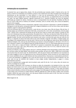 INTRODUÇÃO AO ECLESIÁSTICO

O presente livro, que na Igreja latina, desde o fim dos primórdios (por exemplo, desde S. Cipriano até ao séc. III)
passou a chamar-se o Eclesiástico por excelência, porque o mais notável dos livros lidos nas igrejas para instrução dos
catecúmenos ou dos neocristãos, é o mais extenso e o mais rico de ensinamentos entre os livros do Antigo
Testamento. Entre os gregos tem o nome de Sabedoria de Jesus, filho de Sirac, ou simplesmente Sirac, do nome de
seu autor. No texto original hebraico, segundo testemunho de S. Jerônimo (Prefácio aos livros de Salomão),
confirmado por citações de rabinos, chamava-se como o correspondente livro de Salomão, Provérbios do filho de
Sirac (cf. 50,27). Mas entre os hebreus era também conhecido, como na versão siríaca, sob o titulo de Sabedoria,
comum entre os gregos.
Efetivamente, o Eclesiástico (como o chamaremos, segundo o nosso uso) toma o argumento e a divisão da Sabedoria.
Distinguem-se nele dez partes, começando todas com o elogio da Sabedoria ou com um hino a Deus, autor de toda a
sabedoria; seguem-se dois pequenos apêndices.
No fim da 10a parte (50,27), como pós-escrito, o autor dá-nos o seu nome: Jesus, filho de Eleazar, filho de Sirac. O
tradutor grego, que certamente andava bem informado, acrescentou-lhe a terra natal: jerosolimitano. Sirá (em grego
"Sirac” ) parece mais o sobrenome de família do que de avô; daí o dizer-se muitas vezes sirácida. O tempo em que
viveu nos é indicado por duas datas aproximativas. No próprio livro (c. 50), Sirac nos descreve Simão, filho de Onias, o
sumo sacerdote, com cores tais, que demonstra muito bem tê-lo visto e admirado ocularmente no exercício de suas
sagradas funções. Dos dois sumos pontífices que trouxeram este nome, o primeiro dos quais viveu por volta do ano
300 a.C, e o segundo um século mais tarde, deve-se por certo entender o segundo. Com efeito, o tradutor grego, que
no prólogo à sua tradução declara-se neto do autor, informa-nos ter ido ao Egito por volta do ano 38 do reinado do
Ptolomeu Evérgetes. Ora, visto que dos dois Ptolomeus que tiveram o nome de Evérgetes (I, 247-222; II, 171-117 a.C.)
só o II alcançou e superou o ano trigésimo oitavo de reinado (iniciado em 171 a.C.), assim aquela data leva-nos ao ano
132 a.C. Entre este e a época de Simão II (219-199 a.C.) passam-se exatamente duas gerações, que são as que
intercorrem entre avô e neto. Jesus, filho de Sirac, viveu, portanto, entre os séc. III e II a.C, e deve ter escrito o seu
livro entre os anos 200 e 180 a.C.
Escreveu em hebraico, mas o texto original, visto por S. Jerônimo (Prefação acima mencionada) e muitas vezes citado
por escritores judeus da Idade Média, havia séculos estava perdido, até que entre 1896 e 1900 foram encontrados
cerca de dois terços do mesmo (3,8--16, 26;30-33;35-fim, além de poucos trechos intermediários) num escaninho de
uma velha sinagoga no Cairo em fragmentos de cinco manuscritos diversos. Porém encontra-se num estado formal
bem menos satisfatório do que o texto hebraico dos livros protocanônicos. Amanuenses e recenseadores permitiram-
se muito mais liberdade ou negligência com o livro de Sirac do que com as Escrituras do cânone hebraico. Por isso
maior valor do que de ordinário têm também as duas antigas versões independentes, a grega e a siríaca,
especialmente a primeira.
O livro foi traduzido para o grego pelo neto do próprio autor, pelo fim do séc. II a.C, como, aliás, ele mesmo nos
informa no prólogo da sua versão.
Este prólogo é importante, não só porque nos oferece as datas da composição e da tradução do livro, mas ainda
porque nos mostra como no séc. II a.C. os livros sagrados do Antigo Testamento já se distinguiam, entre os judeus, nas
três ordens que passaram a ser depois tradicionais: lei (Pentateuco), profetas e escritos, e como cada uma dessas
ordens estava traduzida, ao menos em boa parte, para o grego. Da versão grega do Eclesiástico, além do texto comum
e mais castiço, que se encontra no códice Vaticano 1209 (B), publicado por ordem de Sixto V (1587), eram correntes
também, códices dos quais ainda restam, com não poucas edições da primeira parte (1-26). Com base num desses
códices foi feita a tradução latina da Vulgata.

Bíblia Vulgata Ed. 36.
 