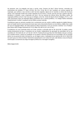 Ao passarem, pois, da pregação oral para a escrita, esses "homens de Deus" (título honroso, reservado por
antonomásia aos profetas; cf. 1Sam 2,27;9,6; 1Rs 13,1; 17,18; 2Rs 4,7 etc.) recebiam um carisma especial de
inspiração, que conferia a seus escritos o valor de livros sagrados, dignos de ser inseridos no cânon das Escrituras
divinas. Essa inspiração recebe esse caráter específico do seu termo, a escrita, que faz com que a palavra seja fixa,
duradoura e imutável, o que a expressão oral não é. Na sua natureza de oráculo divino não difere, porém, da
inspiração profética comum. É por isso que os teólogos, como Sto. Tomás de Aquino (Suma Teológica, 2?-2?, q. 171-
178) costumavam tratar da inspiração bíblica juntamente com o carisma profético, e os antigos Padres chamavam
freqüentemente "profeta" a qualquer escritor bíblico, porque inspirado.
O profetismo ergue-se, portanto, paralelo à lei e, juntamente com ela, sustém o edifício sagrado da religião hebraica,
quer em função social no seio do povo de Israel, quer como monumento literário no Livro divino, a Bíblia. Daí a razão
por que em linguagem bíblica, de modo especial no Novo Testamento, é de uso corrente o binômio "Lei e Profetas"
para indicar todo o Antigo Testamento (cf. Is 2,3; 2Mac 15,9; Mt 11,13; Lc 24, 27 etc.)
O profetismo era uma instituição divina em Israel, prevista e aprovada pela lei (Dt 18,15-20). O profeta, porém,
recebia diretamente de Deus a investidura de sua missão, independente da aprovação da autoridade civil ou do
sacerdócio (cf. 1Rs 18,16-18; Jer 1,17-19; Am 7,10-17). Testemunha de que Deus lhe tinha falado e de que o enviava,
era o profeta mesmo, e devia ser acreditado na sua palavra. Garantia suficiente da sua sinceridade e da sua vocação
divina, era sua pureza de vida e de doutrina, ou, em alguns casos, a realização de seu vaticínio (Dt 13,1-3; 18,21-22).
Foi assim que já no limiar do Novo Testamento apresentaram-se às turbas de Israel, João Batista e Jesus de Nazaré.
Continuação e coroamento da antiga mensagem profética foi a mensagem evangélica.


Bíblia Vulgata Ed.36
 