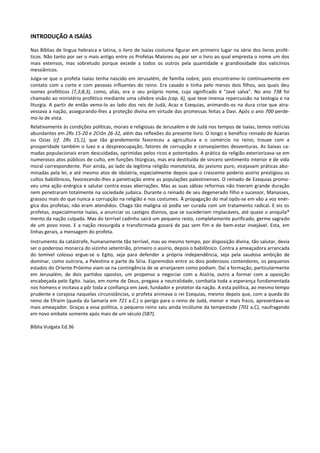 INTRODUÇÃO A ISAÍAS

Nas Bíblias de língua hebraica e latina, o livro de Isaías costuma figurar em primeiro lugar na série dos livros profé-
ticos. Não tanto por ser o mais antigo entre os Profetas Maiores ou por ser o livro ao qual empresta o nome um dos
mais extensos, mas sobretudo porque excede a todos os outros pela quantidade e grandiosidade dos vaticínios
messiânicos.
Julga-se que o profeta Isaías tenha nascido em Jerusalém, de família nobre, pois encontramo-lo continuamente em
contato com a corte e com pessoas influentes do reino. Era casado e tinha pelo menos dois filhos, aos quais deu
nomes proféticos (7,3;8,3), como, aliás, era o seu próprio nome, cujo significado é "Javé salva". No ano 738 foi
chamado ao ministério profético mediante uma célebre visão (cap. 6), que teve imensa repercussão na teologia e na
liturgia. A partir de então vemo-lo ao lado dos reis de Judá, Acaz e Ezequias, animando-os na dura crise que atra-
vessava a nação, assegurando-lhes a proteção divina em virtude das promessas feitas a Davi. Após o ano 700 perde-
mo-lo de vista.
Relativamente às condições políticas, morais e religiosas de Jerusalém e de Judá nos tempos de Isaías, temos notícias
abundantes em 2Rs 15-20 e 2Crôn 26-32, além das reflexões do presente livro. O longo e benéfico reinado de Azarias
ou Ozias (cf. 2Rs 15,1), que tão grandemente favoreceu a agricultura e o comércio no reino, trouxe com a
prosperidade também o luxo e a despreocupação, fatores de corrupção e conseqüentes desventuras. As baixas ca-
madas populacionais eram descuidadas, oprimidas pelos ricos e potentados. A prática da religião exteriorizava-se em
numerosos atos públicos de culto, em funções litúrgicas, mas era destituída de sincero sentimento interior e de vida
moral correspondente. Pior ainda, ao lado da legítima religião monoteísta, do javismo puro, vicejavam práticas abo-
minadas pela lei, e até mesmo atos de idolatria, especialmente depois que o crescente poderio assírio prestigiou os
cultos babilônicos, favorecendo-lhes a penetração entre as populações palestinenses. O reinado de Ezequias promo-
veu uma ação enérgica e salutar contra essas aberrações. Mas as suas sábias reformas não tiveram grande duração
nem penetraram totalmente na sociedade judaica. Durante o reinado de seu degenerado filho e sucessor, Manasses,
grassou mais do que nunca a corrupção na religião e nos costumes. À propagação do mal opôs-se em vão a voz enér-
gica dos profetas; não eram atendidos. Chaga tão maligna só podia ser curada com um tratamento radical. E eis os
profetas, especialmente Isaías, a anunciar os castigos divinos, que se sucederiam implacáveis, até quase o aniquila*
mento da nação culpada. Mas do terrível cadinho sairá um pequeno resto, completamente purificado, germe sagrado
de um povo novo. E a nação ressurgida e transformada gozará de paz sem fim e de bem-estar invejável. Esta, em
linhas gerais, a mensagem do profeta.
Instrumento da catástrofe, humanamente tão terrível, mas ao mesmo tempo, por disposição divina, tão salutar, devia
ser o poderoso monarca do vizinho setentrião, primeiro o assírio, depois o babilônico. Contra a ameaçadora arrancada
do temível colosso ergue-se o Egito, seja para defender a própria independência, seja pela saudosa ambição de
dominar, como outrora, a Palestina e parte da Síria. Espremidos entre os dois poderosos contendores, os pequenos
estados do Oriente Próximo viam-se na contingência de se arranjarem como podiam. Daí a formação, particularmente
em Jerusalém, de dois partidos opostos, um propenso a negociar com a Assíria, outro a formar com a oposição
encabeçada pelo Egito. Isaías, em nome de Deus, pregava a neutralidade, combatia toda a esperança fundamentada
nos homens e incitava a pôr toda a confiança em Javé, fundador e protetor da nação. A esta política, ao mesmo tempo
prudente e corajosa naquelas circunstâncias, o profeta animava o rei Ezequias, mesmo depois que, com a queda do
reino de Efraim (queda da Samaria em 721 a.C.) o perigo para o reino de Judá, menor e mais fraco, apresentava-se
mais ameaçador. Graças a essa política, o pequeno reino saiu ainda incólume da tempestade (701 a.C), naufragando
em novo embate somente após mais de um século (587).

Bíblia Vulgata Ed.36
 