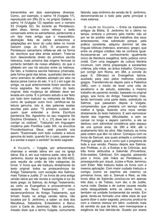 transmitidos em dois exemplares diversos.            falando, seja sinônimo da versão de S. Jerônimo,
Como., por exemplo, o salmo 18 (Vulgata 17),         denominando-se o todo pela parte principal e
reproduzido em 2Rs 22 e, no próprio Saltério, o      mais extensa.
salmo 14 (Vulgata 13) repetido com o número
53 (Vulgata 52). So tocante ao Pentateuco,              O VALOR DA VULGATA. -- Entre os tradutores
além disso, temos como reforço o texto               antigos da Bíblia, S. Jerônimo foi o último no
conservado entre os samaritanos, pertencente a       tempo, embora o primeiro pelo mérito: não só
um tipo mais antigo que o massorético,               por se ter podido valer dos trabalhos dos seus
abstração feita de certos acréscimos e               antecessores, mas sobretudo porque, pela
adaptações em favor do culto deles no monte          prática constante, adquiriu domínio tal das
Garizim (veja Jo 4,20). O arcaísmo do                línguas bíblicas (hebraico, aramaico, grego), que
Pentateuco samaritano reflete-se até na forma        entre os antigos cristãos não se conhece igual.
de, escritura que eles ainda adotam. Trata-se        Acrescente-se um conhecimento igualmente
dum descendente direto da primitiva escrita          único da literatura exegética, tanto judaica como
hebraica, mais próxima das origens fenícias (e       cristã. Com uma bagagem de cultura literária
portanto também de nosso alfabeto), do que o         incomum, com ótima preparação e excelentes
alfabeto em uso há séculos entre os hebreus.         critérios, pôs mãos. ao árduo trabalho. Começou
De fato, a hodierna escrita hebraica (chamada,       por corrigir (em Roma, em 384, a convite do
pela forma geral das letras, quadrada) deriva do     papa S. Dâmaso) os Evangelhos latinos,
ramo aramaico do alfabeto adotado por eles na        auxiliado para isso pelos melhores códices
época persa (cerca do séc. V a.C.) em lugar da       gregos. Transferindo-se depois para a Palestina
antiga, na qual anteriormente foram escritos os      (386), com o intuito de levar uma vida de
livros sagrados. No exame crítico do texto           ascetismo e de estudo, estendeu o mesmo
original, esta mudança de alfabeto deve ser          trabalho de paciente revisão, baseado no original
levada em conta. Ê o primeiro estudo a ser feito     grego, aos livros do Antigo Testamento; mas,
por todo bom tradutor ou intérprete da Bíblia,       tendo terminado uma parte deles, sobretudo os
como de qualquer outro livro: certificar-se da       Salmos, que passaram depois à Vulgata,
leitura genuína, isto é, das palavras exatas         compreendeu que prestaria um serviço muito
escritas pelo autor. "O primeiro cuidado de          melhor à Igreja, fazendo uma nova versão
quem quer entender a divina Escritura                diretamente do texto hebraico. E sem esmorecer
[sentencia Sto. Agostinho no seu magistral De        diante das ingentes dificuldades, e sem se
Doctrina Christiana, 1. II, c. 21] deve ser o de     cansar no longo e áspero caminho, a ela se
corrigir os códices". Traduzido em linguagem         dedicou com admirável constância pelo espaço
moderna pelo Pontífice Leão XIII, na encíclica       de uns quinze anos, de 390 a 404, até o
Providentissimus Deus, este preceito soa             acabamento feliz da obra. Não traduziu os livros
assim: "Examinada com todo cuidado a leitura         pela ordem que têm no cânon. Começou com os
genuína do texto, quando for o caso, passar-se-      livros de Samuel, aos quais antepôs o conhecido
á a sondar e expor o sentido" do texto sagrado.      Prólogo galeato, que é como que o programa de
                                                     toda a sua versão. Passou depois aos Salmos,
   A VULGATA, -- Vulgata, por antonomásia,           aos Profetas, a Jó, a Esdras e às Crônicas, aos
chamase a versão latina em uso na Igreja             três livros atribuídos a Salomão (Provérbios,
latina. Ela é, em sua máxima parte, obra de S.       Ecle-siastes, Cânticos). Em seguida, passando
Jerônimo, doutor da Igreja (cerca de 350-420),       para o início, pôs mãos ao Pentateuco, e
pois resulta da união de três categorias de          prosseguindo por Josué, Juízes e Rute, terminou
livros: V livros que ele traduziu diretamente do     com Ester. Não traduziu todos os livros com a
texto original: todos os protocanônicos do           mesma aplicação. Com maior cuidado traduziu e
Antigo Testamento, com exceção dos Salmos,           corrigiu (como se exprime ele mesmo) os
mais Tobias e Judite; 2°- os livros de uma antiga    primeiros livros, isto é, Samuel e Reis; os três
versão latina por ele revista e corrigida à luz do   livros ditos de Salomão concluiu-os em apenas
texto grego: os Salmos, do Antigo Testamento;        três dias; o de Tobias, num dia; o de Judite,
ao certo os Evangelhos e provavelmente o             numa noite. Destas e de outras causas resulta
restante do Novo Testamento; 3° cinco                certa desigualdade entre os vários livros, e
deuterocanônicos do Antigo Testamento, que           também na unidade fundamental da versão. Em
tinham ficado na antiga versão latina, não           geral, tendo-se formado uma idéia clara do que
tocados por S. Jerônimo, a saber: os dois dos        queria dizer o autor sagrado, procurou produzi-la
Macabeus, Sabedoria, Eclesiástico e Baruc            com a mesma clareza em latim, cuidando mais
(com a Carta de Jeremias). Não é, portanto,          do sentido do que da letra, sem menosprezar a
inexato dizer que o termo Vulgata, comumente         exigência da boa latinida-de. Guiado por esses
 