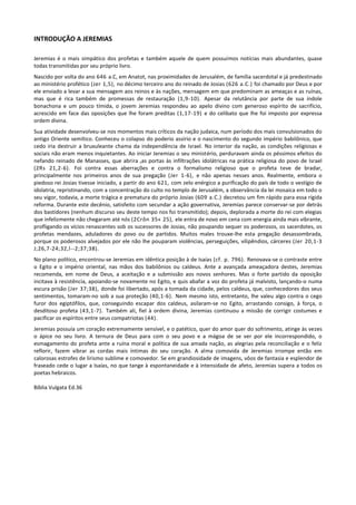 INTRODUÇÃO A JEREMIAS

Jeremias é o mais simpático dos profetas e também aquele de quem possuímos notícias mais abundantes, quase
todas transmitidas por seu próprio livro.
Nascido por volta do ano 646 a.C, em Anatot, nas proximidades de Jerusalém, de família sacerdotal e já predestinado
ao ministério profético (Jer 1,5), no décimo terceiro ano do reinado de Josias (626 a.C.) foi chamado por Deus e por
ele enviado a levar a sua mensagem aos reinos e às nações, mensagem em que predominam as ameaças e as ruínas,
mas que é rica também de promessas de restauração (1,9-10). Apesar da relutância por parte de sua índole
bonachona e um pouco tímida, o jovem Jeremias respondeu ao apelo divino com generoso espírito de sacrifício,
acrescido em face das oposições que lhe foram preditas (1,17-19) e do celibato que lhe foi imposto por expressa
ordem divina.
Sua atividade desenvolveu-se nos momentos mais críticos da nação judaica, num período dos mais convulsionados do
antigo Oriente semítico. Conheceu o colapso do poderio assírio e o nascimento do segundo império babilônico, que
cedo iria destruir a bruxuleante chama da independência de Israel. No interior da nação, as condições religiosas e
sociais não eram menos inquietantes. Ao iniciar Jeremias o seu ministério, perduravam ainda os péssimos efeitos do
nefando reinado de Manasses, que abrira tas portas às infiltrações idolátricas na prática religiosa do povo de Israel
(2Rs 21,2-6). Foi contra essas aberrações e contra o formalismo religioso que o profeta teve de bradar,
principalmente nos primeiros anos de sua pregação (Jer 1-6), e não apenas nesses anos. Realmente, embora o
piedoso rei Josias tivesse iniciado, a partir do ano 621, com zelo enérgico a purificação do país de todo o vestígio de
idolatria, repristinando, com a concentração do culto no templo de Jerusalém, a observância da lei mosaica em todo o
seu vigor, todavia, a morte trágica e prematura do próprio Josias (609 a.C.) decretou um fim rápido para essa rígida
reforma. Durante este decênio, satisfeito com secundar a ação governativa, Jeremias parece conservar-se por detrás
dos bastidores (nenhum discurso seu deste tempo nos foi transmitido); depois, deplorada a morte do rei com elegias
que infelizmente não chegaram até nós (2Crôn 35« 25), ele entra de novo em cena com energia ainda mais vibrante,
profligando os vícios renascentes sob os sucessores de Josias, não poupando sequer os poderosos, os sacerdotes, os
profetas mendazes, aduladores do povo ou de partidos. Muitos males trouxe-lhe esta pregação desassombrada,
porque os poderosos alvejados por ele não lhe pouparam violências, perseguições, vilipêndios, cárceres (Jer 20,1-3
J;26,7-24;32,l--2;37;38).
No plano político, encontrou-se Jeremias em idêntica posição à de Isaías (cf. p. 796). Renovava-se o contraste entre
o Egito e o império oriental, nas mãos dos babilônios ou caldeus. Ante a avançada ameaçadora destes, Jeremias
recomenda, em nome de Deus, a aceitação e a submissão aos novos senhores. Mas o forte partido da oposição
incitava à resistência, apoiando-se novamente no Egito, e quis abafar a voz do profeta já malvisto, lançando-o numa
escura prisão (Jer 37;38), donde foi libertado, após a tomada da cidade, pelos caldeus, que, conhecedores dos seus
sentimentos, tomaram-no sob a sua proteção (40,1-6). Nem mesmo isto, entretanto, lhe valeu algo contra o cego
furor dos egiptófilos, que, conseguindo escapar dos caldeus, asilaram-se no Egito, arrastando consigo, à força, o
desditoso profeta (43,1-7). Também ali, fiel à ordem divina, Jeremias continuou a missão de corrigir costumes e
pacificar os espíritos entre seus compatriotas (44).
Jeremias possuía um coração extremamente sensível, e o patético, quer do amor quer do sofrimento, atinge às vezes
o ápice no seu livro. A ternura de Deus para com o seu povo e a mágoa de se ver por ele incorrespondido, o
esmagamento do profeta ante a ruína moral e política de sua amada nação, as alegrias pela reconciliação e o feliz
reflorir, fazem vibrar as cordas mais íntimas do seu coração. A alma comovida de Jeremias irrompe então em
calorosas estrofes de lirismo sublime e comovedor. Se em grandiosidade de imagens, vôos de fantasia e esplendor de
fraseado cede o lugar a Isaías, no que tange à espontaneidade e à intensidade de afeto, Jeremias supera a todos os
poetas hebraicos.

Bíblia Vulgata Ed.36
 