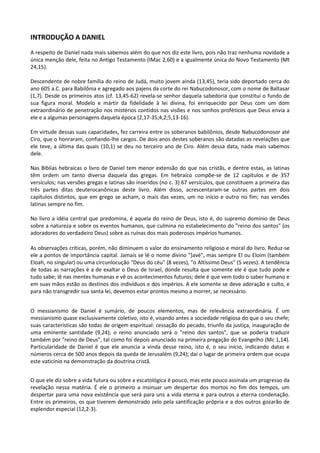 INTRODUÇÃO A DANIEL
A respeito de Daniel nada mais sabemos além do que nos diz este livro, pois não traz nenhuma novidade a
única menção dele, feita no Antigo Testamento (IMac 2,60) e a igualmente única do Novo Testamento (Mt
24,15).

Descendente de nobre família do reino de Judá, muito jovem ainda (13,45), teria sido deportado cerca do
ano 605 a.C. para Babilônia e agregado aos pajens da corte do rei Nabucodonosor, com o nome de Baltasar
(1,7). Desde os primeiros atos (cf. 13,45-62) revela-se senhor daquela sabedoria que constitui o fundo de
sua figura moral. Modelo e mártir da fidelidade à lei divina, foi enriquecido por Deus com um dom
extraordinário de penetração nos mistérios contidos nas visões e nos sonhos proféticos que Deus envia a
ele e a algumas personagens daquela época (2,17-35;4,2;5,13-16).

Em virtude dessas suas capacidades, fez carreira entre os soberanos babilônios, desde Nabucodonosor até
Ciro, que o honraram, confiando-lhe cargos. De dois anos destes soberanos são datadas as revelações que
ele teve, a última das quais (10,1) se deu no terceiro ano de Ciro. Além dessa data, nada mais sabemos
dele.

Nas Bíblias hebraicas o livro de Daniel tem menor extensão do que nas cristãs, e dentre estas, as latinas
têm ordem um tanto diversa daquela das gregas. Em hebraico compõe-se de 12 capítulos e de 357
versículos; nas versões gregas e latinas são inseridos (no c. 3) 67 versículos, que constituem a primeira das
três partes ditas deuterocanônicas deste livro. Além disso, acrescentaram-se outras partes em dois
capítulos distintos, que em grego se acham, o mais das vezes, um no início e outro no fim; nas versões
latinas sempre no fim.

No livro a idéia central que predomina, é aquela do reino de Deus, isto é, do supremo domínio de Deus
sobre a natureza e sobre os eventos humanos, que culmina no estabelecimento do "reino dos santos" (os
adoradores do verdadeiro Deus) sobre as ruínas dos mais poderosos impérios humanos.

As observações críticas, porém, não diminuem o valor do ensinamento religioso e moral do livro. Reduz-se
ele a pontos de importância capital. Jamais se lê o nome divino "]avé", mas sempre El ou Eloim (também
Eloah, no singular) ou uma circunlocução "Deus do céu" (8 vezes), "o Altíssimo Deus" (5 vezes). A tendência
de todas as narrações é a de exaltar o Deus de Israel, donde resulta que somente ele é que tudo pode e
tudo sabe; lê nas mentes humanas e vê os acontecimentos futuros; dele é que vem todo o saber humano e
em suas mãos estão os destinos dos indivíduos e dos impérios. A ele somente se deve adoração e culto, e
para não transgredir sua santa lei, devemos estar prontos mesmo a morrer, se necessário.


O messianismo de Daniel é sumário, de poucos elementos, mas de relevância extraordinária. É um
messianismo quase exclusivamente coletivo, isto é, visando antes a sociedade religiosa do que o seu chefe;
suas características são todas de origem espiritual: cessação do pecado, triunfo da justiça, inauguração de
uma eminente santidade (9,24); o reino anunciado será o "reino dos santos", que se poderia traduzir
também por "reino de Deus", tal como foi depois anunciado na primeira pregação do Evangelho (Mc 1,14).
Particularidade de Daniel é que ele anuncia a vinda desse reino, isto é, o seu início, indicando datas e
números cerca de 500 anos depois da queda de Jerusalém (9,24); daí o lugar de primeira ordem que ocupa
este vaticínio na demonstração da doutrina cristã.


O que ele diz sobre a vida futura ou sobre a escatológica é pouco, mas este pouco assinala um progresso da
revelação nessa matéria. É ele o primeiro a insinuar um despertar dos mortos no fim dos tempos, um
despertar para uma nova existência que será para uns a vida eterna e para outros a eterna condenação.
Entre os primeiros, os que tiverem demonstrado zelo pela santificação própria e a dos outros gozarão de
esplendor especial (12,2-3).
 