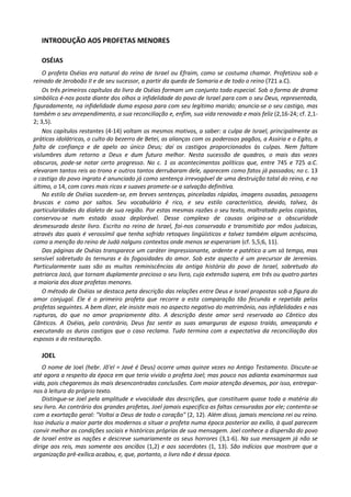 INTRODUÇÃO AOS PROFETAS MENORES

   OSÉIAS
    O profeta Oséias era natural do reino de Israel ou Efraim, como se costuma chamar. Profetizou sob o
reinado de Jeroboão II e de seu sucessor, a partir da queda de Samaria e de todo o reino (721 a.C).
    Os três primeiros capítulos do livro de Oséias formam um conjunto todo especial. Sob a forma de drama
simbólico é-nos posta diante dos olhos a infidelidade do povo de Israel para com o seu Deus, representada,
figuradamente, na infidelidade duma esposa para com seu legítimo marido; anuncia-se o seu castigo, mas
também o seu arrependimento, a sua reconciliação e, enfim, sua vida renovada e mais feliz (2,16-24; cf. 2,1-
2; 3,5).
    Nos capítulos restantes (4-14) voltam os mesmos motivos, a saber: a culpa de Israel, principalmente as
práticas idolátricas, o culto do bezerro de Betei, as alianças com os poderosos pagãos, a Assíria e o Egito, a
falta de confiança e de apelo ao único Deus; daí os castigos proporcionados às culpas. Nem faltam
vislumbres dum retorno a Deus e dum futuro melhor. Nesta sucessão de quadros, o mais das vezes
obscuros, pode-se notar certo progresso. No c. 1 os acontecimentos políticos que, entre 745 e 725 a.C.
elevaram tantos reis ao trono e outros tantos derrubaram dele, aparecem como fatos já passados; no c. 13
o castigo do povo ingrato é anunciado já como sentença irrevogável de uma destruição total do reino, e no
último, o 14, com cores mais ricas e suaves promete-se a salvação definitiva.
    No estilo de Oséias sucedem-se, em breves sentenças, pinceladas rápidas, imagens ousadas, passagens
bruscas e como por saltos. Seu vocabulário ê rico, e seu estilo característico, devido, talvez, às
particularidades do dialeto de sua região. Por estas mesmas razões o seu texto, maltratado pelos copistas,
conservou-se num estado assaz deplorável. Desse complexo de causas origina-se a obscuridade
desmesurada deste livro. Escrito no reino de Israel, foi-nos conservado e transmitido por mãos judaicas,
através das quais é verossímil que tenha sofrido retoques lingüísticos e talvez também algum acréscimo,
como a menção do reino de Judá nalguns contextos onde menos se esperariam (cf. 5,5;6, 11).
    Das páginas de Oséias transparece um caráter impressionante, ardente e patético a um só tempo, mas
sensível sobretudo às ternuras e às fogosidades do amor. Sob este aspecto é um precursor de Jeremias.
Particularmente suas são as muitas reminiscências da antiga história do povo de Israel, sobretudo do
patriarca Jacó, que tornam duplamente precioso o seu livro, cuja extensão supera, em três ou quatro partes
a maioria dos doze profetas menores.
    O método de Oséias se destaca peta descrição das relações entre Deus e Israel propostas sob a figura do
amor conjugal. Ele é o primeiro profeta que recorre a esta comparação tão fecunda e repetida pelos
profetas seguintes. A bem dizer, ele insiste mais no aspecto negativo do matrimônio, nas infidelidades e nas
rupturas, do que no amor propriamente dito. A descrição deste amor será reservada ao Cântico dos
Cânticos. A Oséias, pelo contrário, Deus faz sentir as suas amarguras de esposo traído, ameaçando e
executando os duros castigos que o caso reclama. Tudo termina com a expectativa da reconciliação dos
esposos a da restauração.

   JOEL
    O nome de Joel (hebr. Jõ'el = Javé é Deus) ocorre umas quinze vezes no Antigo Testamento. Discute-se
até agora a respeito da época em que teria vivido o profeta Joel; mas pouco nos adianta examinarmos sua
vida, pois chegaremos às mais desencontradas conclusões. Com maior atenção devemos, por isso, entregar-
nos à leitura do próprio texto.
    Distingue-se Joel pela amplitude e vivacidade das descrições, que constituem quase toda a matéria do
seu livro. Ao contrário dos grandes profetas, Joel jamais especifica as faltas censuradas por ele; contenta-se
com a exortação geral: "Voltai a Deus de todo o coração" (2, 12). Além disso, jamais menciona rei ou reino.
Isso induziu a maior parte dos modernos a situar o profeta numa época posterior ao exílio, à qual parecem
convir melhor as condições sociais e históricas próprias de sua mensagem. Joel conhece a dispersão do povo
de Israel entre as nações e descreve sumariamente os seus horrores (3,1-6). Na sua mensagem já não se
dirige aos reis, mas somente aos anciãos (1,2) e aos sacerdotes (1, 13). São indícios que mostram que a
organização prê-exílica acabou, e, que, portanto, o livro não é dessa época.
 