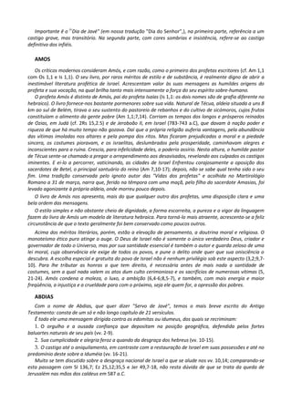 Importante ê o (<Dia de Javé" (em nossa tradução "Dia do Senhor",), na primeira parte, referência a um
castigo grave, mas transitório. Na segunda parte, com cores sombrias e insistência, refere-se ao castigo
definitivo dos infiéis.

   AMOS
    Os críticos modernos consideram Amós, e com razão, como o primeiro dos profetas escritores (cf. Am 1,1
com Os 1,1 e Is 1,1). O seu livro, por raros méritos de estilo e de substância, é realmente digno de abrir a
inestimável literatura profética de Israel. Acrescentam valor às suas mensagens as humildes origens do
profeta e sua vocação, na qual brilha tanto mais intensamente a força do seu espírito sobre-humano.
    O profeta Amós é distinto de Amós, pai do profeta Isaías (Is 1,1: os dois nomes são de grafia diferente no
hebraico). O livro fornece-nos bastante pormenores sobre sua vida. Natural de Técua, aldeia situada a uns 8
km ao sul de Belém, tirava o seu sustento do pastoreio de rebanhos e do cultivo de sicómoros, cujos frutos
constituíam o alimento da gente pobre (Am 1,1;7,14). Corriam os tempos dos longos e prósperos reinados
de Ozias, em Judá (cf. 2Rs 15,2.5) e de Jeroboão II, em Israel (783-743 a.C), que davam à nação poder e
riqueza de que há muito tempo não gozava. Daí que a própria religião auferia vantagens, pela abundância
das vítimas imoladas nos altares e pela pompa dos ritos. Mas ficaram prejudicadas a moral e a piedade
sincera, os costumes pioravam, e os israelitas, deslumbrados pela prosperidade, caminhavam alegres e
inconscientes para a ruína. Crescia, para infelicidade deles, o poderio assírio. Nesta altura, o humilde pastor
de Técua sente-se chamado a pregar o arrependimento aos desavisados, revelando aos culpados os castigos
iminentes. E ei-lo a percorrer, vaticinando, as cidades de Israel Enfrentou corajosamente a oposição dos
sacerdotes de Betel, o principal santuário do reino (Am 7,10-17); depois, não se sabe qual tenha sido o seu
fim. Uma tradição conservada pelo ignoto autor das "Vidas dos profetas" e acolhida no Martirológio
Romano a 31 de março, narra que, ferido na têmpora com uma maçã, pelo filho do sacerdote Amasias, foi
levado agonizante à própria aldeia, onde morreu pouco depois.
    O livro de Amós nos apresenta, mais do que qualquer outro dos profetas, uma disposição clara e uma
bela ordem das mensagens.
    O estilo simples e não obstante cheio de dignidade, a forma escorreita, a pureza e o vigor da linguagem
fazem do livro de Amós um modelo de literatura hebraica. Para torná-lo mais atraente, acrescenta-se a feliz
circunstância de que o texto geralmente foi bem conservado como poucos outros.
    Acima dos méritos literários, porém, estão a elevação de pensamento, a doutrina moral e religiosa. O
monoteísmo ético puro atinge o auge. O Deus de Israel não é somente o único verdadeiro Deus, criador e
governador de todo o Universo, mas por sua santidade essencial é também o autor e guarda zeloso de uma
lei moral, cuja observância ele exige de todos os povos, e pune o delito onde quer que sua onisciência o
descubra. A escolha especial e gratuita do povo de Israel não é nenhum privilégio sob este aspecto (3,2;9,7-
10). Para lhe tributar as honras a que tem direito, é necessária antes de mais nada a santidade de
costumes, sem a qual nada valem os atos dum culto cerimonioso e os sacrifícios de numerosas vítimas (5,
21-24). Amós condena a moleza, o luxo, a ambição (6,4-6;8,5-7), e também, com mais energia e maior
freqüência, a injustiça e a crueldade para com o próximo, seja ele quem for, a opressão dos pobres.

   ABDIAS
   Com o nome de Abdias, que quer dizer "Servo de Javé", temos o mais breve escrito do Antigo
Testamento: consta de um só e não longo capítulo de 21 versículos.
   Ê todo ele uma mensagem dirigida contra os edomitas ou idumeus, dos quais se recriminam:
   1. O orgulho e a ousada confiança que depositam na posição geográfica, defendida pelos fortes
baluartes naturais de seu país (vv. 2-9).
   2. Sua cumplicidade e alegria feroz a quando da desgraça dos hebreus (vv. 10-15).
   3. O castigo até o aniquilamento, em contraste com a restauração de Israel em suas possessões e até no
predomínio deste sobre a Iduméia (vv. 16-21).
   Muito se tem discutido sobre a desgraça nacional de Israel a que se alude nos vv. 10,14; comparando-se
esta passagem com SI 136,7; Ez 25,12;35,5 e Jer 49,7-18, não resta dúvida de que se trata da queda de
Jerusalém nas mãos dos caldeus em 587 a.C.
 