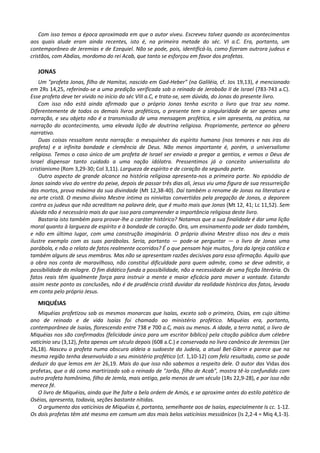 Com isso temos a época aproximada em que o autor viveu. Escreveu talvez quando os acontecimentos
aos quais alude eram ainda recentes, isto é, na primeira metade do séc. VI a.C. Era, portanto, um
contemporâneo de Jeremias e de Ezequiel. Não se pode, pois, identificá-lo, como fizeram outrora judeus e
cristãos, com Abdias, mordomo do rei Acab, que tanto se esforçou em favor dos profetas.

   JONAS
    Um "profeta Jonas, filho de Hamitai, nascido em Gad-Heber" (na Galiléia, cf. Jos 19,13), é mencionado
em 2Rs 14,25, referindo-se a uma predição verificada sob o reinado de Jeroboão II de Israel (783-743 a.C).
Esse profeta deve ter vivido no início do séc VIII a.C, e trata-se, sem dúvida, do Jonas do presente livro.
    Com isso não está ainda afirmado que o próprio Jonas tenha escrito o livro que traz seu nome.
Diferentemente de todos os demais livros proféticos, o presente tem a singularidade de ser apenas uma
narração, e seu objeto não é a transmissão de uma mensagem profética, e sim apresenta, na prática, na
narração do acontecimento, uma elevada lição de doutrina religiosa. Propriamente, pertence ao gênero
narrativo.
    Duas coisas ressaltam nesta narração: a mesquinhez do espírito humano (nos temores e nas iras do
profeta) e a infinita bondade e clemência de Deus. Não menos importante é, porém, o universalismo
religioso. Temos o caso único de um profeta de Israel ser enviado a pregar a gentios, e vemos o Deus de
Israel dispensar tanto cuidado a uma nação idólatra. Pressentimos já o conceito universalista do
cristianismo (Rom 3,29-30; Col 3,11). Largueza de espírito e de coração da segunda parte.
    Outro aspecto de grande alcance na história religiosa apresenta-nos a primeira parte. No episódio de
Jonas saindo vivo do ventre do peixe, depois de passar três dias ali, Jesus viu uma figura de sua ressurreição
dos mortos, prova máxima da sua divindade (Mt 12,38-40). Daí também o renome de Jonas na literatura e
na arte cristã. O mesmo divino Mestre intima os ninivitas convertidos pela pregação de Jonas, a deporem
contra os judeus que não acreditam na palavra dele, que é muito mais que Jonas (Mt 12, 41; Lc 11,52). Sem
dúvida não é necessário mais do que isso para compreender a importância religiosa deste livro.
    Bastaria isto também para provar-lhe o caráter histórico? Notamos que a sua finalidade é dar uma lição
moral quanto à largueza de espírito e à bondade de coração. Ora, um ensinamento pode ser dado também,
e não em último lugar, com uma construção imaginária. O próprio divino Mestre disso nos deu o mais
ilustre exemplo com as suas parábolas. Seria, portanto — pode-se perguntar — o livro de Jonas uma
parábola, e não o relato de fatos realmente ocorridos? É o que pensam hoje muitos, fora da Igreja católica e
também alguns de seus membros. Mas não se apresentam razões decisivas para essa afirmação. Aquilo que
a obra nos conta de maravilhoso, não constitui dificuldade para quem admite, como se deve admitir, a
possibilidade do milagre. O fim didático funda a possibilidade, não a necessidade de uma ficção literária. Os
fatos reais têm igualmente força para instruir a mente e maior eficácia para mover a vontade. Estando
assim neste ponto as conclusões, não é de prudência cristã duvidar da realidade histórica dos fatos, levada
em conta pelo próprio Jesus.
   MIQUÉIAS
   Miquéias profetizou sob os mesmos monarcas que Isaías, exceto sob o primeiro, Osias, em cujo último
ano de reinado e de vida Isaías foi chamado ao ministério profético. Miquéias era, portanto,
contemporâneo de Isaías, florescendo entre 738 e 700 a.C, mais ou menos. A idade, a terra natal, o livro de
Miquéias nos são confirmados (felicidade única para um escritor bíblico) pela citação pública dum célebre
vaticínio seu (3,12), feita apenas um século depois (608 a.C.) e conservada no livro canônico de Jeremias (Jer
26,18). Nasceu o profeta numa obscura aldeia a sudoeste da Judeia, a atual Bet-Gibrin e parece que na
mesma região tenha desenvolvido o seu ministério profético (cf. 1,10-12) com feliz resultado, como se pode
deduzir do que lemos em Jer 26,19. Mais do que isso não sabemos a respeito dele. O autor das Vidas dos
profetas, que o dá como martirizado sob o reinado de "Jorão, filho de Acab", mostra tê-lo confundido com
outro profeta homônimo, filho de Jemla, mais antigo, pelo menos de um século (1Rs 22,9-28), e por isso não
merece fé.
   O livro de Miquéias, ainda que lhe falte a bela ordem de Amós, e se aproxime antes do estilo patético de
Oséias, apresenta, todavia, seções bastante nítidas.
   O argumento dos vaticínios de Miquéias é, portanto, semelhante aos de Isaías, especialmente Is cc. 1-12.
Os dois profetas têm até mesmo em comum um dos mais belos vaticínios messiânicos (Is 2,2-4 = Miq 4,1-3).
 