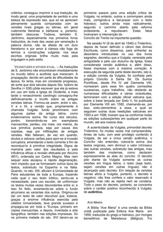 critérios, conseguiu imprimir à sua tradução, de   primeiros passos para uma edição crítica da
modo geral, uma propriedade de sentido e uma       Vulgata; no entanto, outros a corrompiam ainda
beleza de expressão tais, que só se apreciam       mais, corrigindo-a a bel-prazer com o texto
plenamente quando comparadas com as                hebraico; outros ainda mais radicalmente,
versões rivais gregas ou latinas, em geral         segundo o caminho aberto pela reforma
rudemente literárias e bárbaras e, portanto,       protestante, a repudiavam. Estes          fatos
também obscuras. Todavia, também S.                motivaram a intervenção do
Jerônimo, especialmente nos primeiros livros       Concílio de Trento na importante questão.
traduzidos, às mais das vezes por veneração à
                                                      Na sessão IV (8 de abril de 1546) o Tridentino,
palavra divina, não se afasta de um duro
                                                   depois de haver definido o cânon das divinas
literalismo e por amor à clareza não foge de
                                                   Escrituras, como dissemos, para enfrentar as
termos e construções vulgares; nos seus
                                                   desordens introduzidas no uso dos livros
escritos originais brilha muito mais pela
                                                   sagrados, decretou que a Vulgata, venerada pela
linguagem e pelo estilo.
                                                   antigüidade e pelo uso diuturno da Igreja, fosse
                                                   considerada versão autêntica e, além disso,
   VICISSITUDES E ESTADO ATUAL. -- Ás traduções    fosse impressa com a máxima correção. A
de S. Jerônimo não encontraram imediatamente       execução da segunda parte deste decreto, isto é,
no mundo latino a acolhida que mereciam. A         a edição correta da Vulgata, foi confiada pelo
propagação, devido em parte às dificuldades da     próprio Concílio à Santa Sé. Os Sumos
época, foi lenta, mas em constante progresso,      Pontífices, desde Pio IV até Clemente VIII,
de sorte que dois séculos depois Sto. Isidoro de   nomearam para esse fim quatro comissões
Sevilha (+ 636) pôde escrever que ela já estava    sucessivas, cujos trabalhos, não obstante as
em uso em toda a Igreja do Ocidente, e mais        numerosas dificuldades e várias vicissitudes,
tarde o renascimento carolíngio consagrou-lhe      terminaram com a edição oficial vaticana que,
definitivamente o triunfo sobre as antigas         sobre a base lançada por Sixto V, foi publicada
versões latinas. Formou-se assim, entre o séc.     por Clemente VIII em 1592, chamando-se, por
V e o IX, a versão que, propriamente é             isso, sixto-clementina; a essa, a qual se
chamada Vulgata: fundo jeronimiano com             seguiram outras duas reedições vaticanas em
algumas partes da antiga latina, como              1593 e em 1598, tiveram que se conformar todas
evidenciamos acima. No curso dos séculos,          as edições subseqüentes em qualquer parte do
porém,      transmitindo-se    em    exemplares    mundo, até aos nossos dias.
manuscritos, perdeu, ora mais, ora menos, da
sua primitiva pureza, seja por causa dos              A autenticidade da Vulgata, primordial decreto
copistas, seja por infiltrações de antigas         Tridentino, foi muitas vezes mal compreendida.
versões. Não faltaram, de vez em quando,           Antes de tudo, com este privilégio conferido à
doutos e zelosos varões para opor-se à invasão     Vulgata, de ser a única versão autêntica, o
corruptora, emendando o texto corrente a fim de    Concílio não entendeu colocá-la acima dos
reconduzi-lo à primitiva integridade. Digna de     textos originais, nem diminuir o valor intrínseco
memória pelo valor dos resultados e pela           das outras versões, sobretudo das antigas, mas
influência eficaz a revisão efetuada por Alcuíno   também das modernas, como declaram
(801), ordenada por Carlos Magno. Mas nem          expressamente as atas do concílio. O decreto
sequer esta escapou à rápida degeneração,          põe diante da Vulgata somente as outras
nem impediu que se formassem outros tipos de       versões em língua latina; o resto (seja texto,
textos, sobretudo na Espanha e na Itália.          sejam versões em outras línguas) não é
Quando, no séc. XIII, afluíam à Universidade de    alcançado pelo decreto. Em relação às versões
Paris estudantes de toda a Europa, trazendo        latinas afora a Vulgata, portanto, o decreto é
cada qual o seu texto bíblico, sentiu-se a         negativo; não lhes confere o valor reservado à
necessidade, para uso escolar, de uniformizar      Vulgata, mas não as rejeita nem as condena.
os textos muitas vezes discordantes entre si; e    Todo o peso do decreto, portanto, se concentra
isso foi feito, enxertando-se sobre o fundo        sobre o caráter positivo reconhecido à Vulgata;
alcuiniano as variantes dos outros. Originou-se    de autêntica.
daí um texto de valor discutível que, todavia,
graças à enorme influência exercida pela
célebre Universidade, teve grande sucesso e          AVE-MARIA
propagou-se por toda a "Europa, primeiro em           A Bíblia “Ave Maria” é uma versão da Bíblia
cópias manuscritas, e depois, inventada a arte     cristã publicada pela Editora Ave Maria em
tipográfica, também nas edições impressas. Só      1959, traduzida do grego e hebraico, por monges
na primeira metade do séc. XVI deram-se os         beneditinos de Maredsous (Bélgica). Foi
 