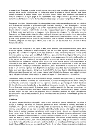 propagação da Boa-nova, pregada, primeiramente, num canto das fronteiras orientais do vastíssimo
império. Nesse variado organismo de tão numerosos povos de origens e línguas diversas, uma língua
sobressaía-se sobre as demais como a língua da cultura e ainda como a mais conhecida e difundida nas
relações comerciais: a língua grega. E foi precisamente nessa língua universal que foram escritos e
transmitidos até nós todos os livros do Novo Testamento (exceção apenas do Evangelho de S. Mateus).

É um grego fácil, claro, temperado pelo uso da linguagem falada, adequado à inteligência até das camadas
mais humildes da sociedade, às quais era dirigida, com certa predileção, a nova mensagem da salvação
evangélica. Nessa roupagem popular, os escritos neotestamentários difundiram-se rapidamente pelo
Oriente inteiro, bem como pelo Ocidente, o mais das vezes escritos em papiros (cf. 2Jo 12), matéria vulgar
e de baixo preço, que facilmente se rasgava e muito depressa se estragava. Por esta razão, somente
fragmentos nos chegaram das cópias dos três primeiros séculos, preciosos, sem dúvida, como testemunhos
da autenticidade daquelas veneráveis páginas. Do IV século em diante (antigüidade esta que, no caso, é de
grande valor), generalizando-se o uso do pergaminho ou pele de carneiro, matéria muito mais sólida e
resistente, chegaram até nós cópias inteiras, não só de cada um dos escritos, mas também do Novo
Testamento inteiro.


Com a difusão e a multiplicação das cópias, o texto, como acontece com as coisas humanas, sofreu, pelas
mãos dos copistas, alterações de diversas espécies, que lhe ofuscaram a pureza primitiva, sem, todavia,
prejudicar-lhe a substância. Surgiram, assim, tipos diversos de texto, com discrepâncias de códices, como
lamentava, já no seu tempo (pelo ano 383), S. Jerônimo, o qual, emendando a antiga versão latina, com o
auxílio de bons e antigos manuscritos gregos, reproduziu, na sua Vulgata, especialmente nos Evangelhos, o
texto sagrado até bem próximo da pureza original, e nesse estado passou ao uso da Igreja latina. No
império bizantino, prevaleceu, na idade média, um tipo de texto, no qual a união de leituras diversas, a
conformação dos textos paralelos, o amaciamento das asperezas ou dificuldades, o brilho da língua
fundiram-se numa composição temperada e descolorida, capaz de satisfazer as exigências de um público
ávido de um alimento espiritual fácil, de preferência à precisão exegética. Dos manuscritos tardios dessa
época esse texto obscuro passou à imprensa do século XIV e dominou durante três séculos nos estudos
bíblicos, contrapondo-se ao teor mais vetusto e austero da Vulgata latina. Daquele texto traduziram-se os
Livros Sagrados nas línguas modernas com as versões do século XVI, de protestantes e de católicos.

Conhecendo, depois, os doutos os manuscritos mais antigos, sobretudo o Vaticano 1209 (B), apareceu logo
a superioridade do texto aí contido, e o texto bizantino, já pomposamente proclamado "texto aceito por
todos" (textus ab omnibus receptus), começou a perder o crédito, até que na segunda metade do século
XIX foi definitivamente afastado não só das edições críticas, como também das manuais e escolásticas.
Críticos de grande renome, depois de longos e severos estudos, seguindo vias diversas, concordaram em
aprovar um texto sensivelmente igual, tanto próximo dos mais antigos manuscritos e da Vulgata, distante
do texto outrora em vigor. Graças aos progressos da crítica moderna, podemos dar hoje o texto genuíno
dos Evangelhos e dos escritos apostólicos, e não somente quanto à substância, como também quanto aos
pormenores.

Cronologia
Os escritos neotestamentários abrangem, como foi dito, um século apenas. Embora seja tão breve o
espaço, a cronologia dos fatos nos apresenta, por falta de dados suficientes e precisos, dificuldades e
incertezas. Daí a grande variedade de opiniões entre os estudiosos. As datas que, para utilidade dos
leitores, apresentamos, são as mais comumente admitidas, tendo, porém, valor apenas aproximativo.
Como ponto de partida, no uso da era vulgar ou cristã, enquanto o ano 1 deveria ser o do nascimento de
Jesus, cumpre dizer, de fato, que, por causa de um erro inicial de cálculo cometido pelo primeiro que
introduziu essa era no cômputo das datas (o monge Dionísio, o Pequeno, no ano 525; cf. MIGNE, Patrologia
latina, 67, 497-502), deve-se transportar aquele memorável e fundamental acontecimento para alguns
anos atrás. Com efeito, consta, com certeza, do Evangelho (Mt 2,1-15; Lc 1,5), que Jesus nasceu antes da
morte de Herodes, o Grande, que caiu (como podemos deduzir por vários fios da história profana) no início
de abril do ano 750 de Roma, que corresponde ao 4º antes da era vulgar. Colocamos o nascimento de Jesus
 