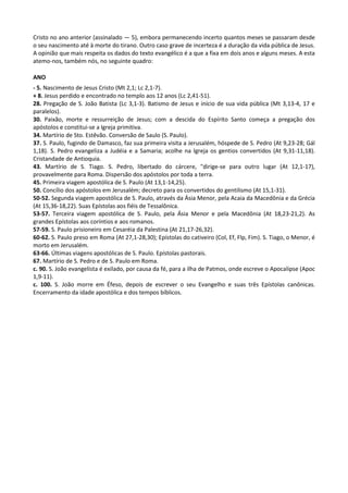Cristo no ano anterior (assinalado — 5), embora permanecendo incerto quantos meses se passaram desde
o seu nascimento até à morte do tirano. Outro caso grave de incerteza é a duração da vida pública de Jesus.
A opinião que mais respeita os dados do texto evangélico é a que a fixa em dois anos e alguns meses. A esta
atemo-nos, também nós, no seguinte quadro:

ANO
- 5. Nascimento de Jesus Cristo (Mt 2,1; Lc 2,1-7).
+ 8. Jesus perdido e encontrado no templo aos 12 anos (Lc 2,41-51).
28. Pregação de S. João Batista (Lc 3,1-3). Batismo de Jesus e início de sua vida pública (Mt 3,13-4, 17 e
paralelos).
30. Paixão, morte e ressurreição de Jesus; com a descida do Espírito Santo começa a pregação dos
apóstolos e constitui-se a Igreja primitiva.
34. Martírio de Sto. Estêvão. Conversão de Saulo (S. Paulo).
37. S. Paulo, fugindo de Damasco, faz sua primeira visita a Jerusalém, hóspede de S. Pedro (At 9,23-28; Gál
1,18). S. Pedro evangeliza a Judéia e a Samaria; acolhe na Igreja os gentios convertidos (At 9,31-11,18).
Cristandade de Antioquia.
43. Martírio de S. Tiago. S. Pedro, libertado do cárcere, "dirige-se para outro lugar (At 12,1-17),
provavelmente para Roma. Dispersão dos apóstolos por toda a terra.
45. Primeira viagem apostólica de S. Paulo (At 13,1-14,25).
50. Concílio dos apóstolos em Jerusalém; decreto para os convertidos do gentilismo (At 15,1-31).
50-52. Segunda viagem apostólica de S. Paulo, através da Ásia Menor, pela Acaia da Macedônia e da Grécia
(At 15,36-18,22). Suas Epístolas aos fiéis de Tessalônica.
53-57. Terceira viagem apostólica de S. Paulo, pela Ásia Menor e pela Macedônia (At 18,23-21,2). As
grandes Epístolas aos coríntios e aos romanos.
57-59. S. Paulo prisioneiro em Cesaréia da Palestina (At 21,17-26,32).
60-62. S. Paulo preso em Roma (At 27,1-28,30); Epístolas do cativeiro (Col, Ef, Flp, Fim). S. Tiago, o Menor, é
morto em Jerusalém.
63-66. Últimas viagens apostólicas de S. Paulo. Epístolas pastorais.
67. Martírio de S. Pedro e de S. Paulo em Roma.
c. 90. S. João evangelista é exilado, por causa da fé, para a ilha de Patmos, onde escreve o Apocalipse (Apoc
1,9-11).
c. 100. S. João morre em Éfeso, depois de escrever o seu Evangelho e suas três Epístolas canônicas.
Encerramento da idade apostólica e dos tempos bíblicos.
 
