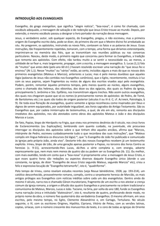 INTRODUÇÃO AOS EVANGELHOS

Evangelho, do grego evangelion, que significa "alegre notícia", "boa-nova", é como foi chamada, com
vocábulo adequado, a mensagem de salvação e de redenção que Jesus Cristo trouxe ao mundo. Depois, por
extensão, o mesmo vocábulo passou a designar o livro portador da narração dessa mensagem.
Jesus, o verdadeiro autor, sob qualquer aspecto, do Evangelho, pregou, e não escreveu, mas a primeira
origem do Evangelho escrito data, pode-se dizer, do primeiro dia em que o Mestre divino foi arrebatado ao
céu. Ao pregarem, os apóstolos, instruindo os novos fiéis, contavam os fatos e as palavras de Jesus. Essas
instruções, tão freqüentemente repetidas, tomaram, com o tempo, uma forma que diríamos estereotipada;
imprimiram-se na memória dos fiéis, que as transmitiam nas reuniões públicas ou nas conversas
particulares. Nasceu, deste modo, o primeiro regato que concorreu para formar os Evangelhos, a tradição
que remonta aos apóstolos. Com efeito, não tardou muito a se sentir a necessidade ou, ao menos, a
utilidade de se fixar e, mais largamente, propagar, com a escrita, a mensagem evangélica. S. Lucas (1,1) fala
de "muitos" que antes dele (pelo ano 60 d.C.) haviam resolvido escrever uma narração do "que Jesus fez e
ensinou" (At 1,1). Nesse "muitos" ou "vários" estão, ao certo, incluídos alguns a mais do que os nossos dois
primeiros evangelistas (Mateus e Marcos), anteriores a Lucas; mas é pelo menos duvidoso que aqueles
lógia (palavras de Jesus não contidas nos Evangelhos canônicos), que o Egito, recentemente, restituiu à luz
com os seus papiros, sejam fragmentos ou restos de alguns dos escritos visados aqui pelo evangelista.
Podem, porém, remontar àqueles primeiros tempos, pelo menos quanto ao núcleo, alguns evangelhos,
como o chamado dos hebreus, dos ebionitas, dos doze ou dos egípcios, dos quais os Padres da Igreja,
principalmente S. Jerônimo e Sto. Epifânio, nos transmitiram alguns trechos. Não assim outros evangelhos,
dos quais nos chegaram quase que só os nomes (e precisamente nomes de apóstolos: de Pedro, de Tomé,
de Bartolomeu etc.) os quais são todos de origem posterior (séculos II ou III d. C; cf. ALTANER, Patrologia, §
9). De toda essa floração de evangelhos, quatro somente a Igreja reconheceu como inspirados por Deus e
dignos de serem equiparados, por autoridade inigualável, aos livros sagrados do Antigo Testamento. São os
Evangelhos que, por cadeia ininterrupta de testemunhos, a qual, de elo em elo, remonta aos discípulos
imediatos dos apóstolos, nos são atestados como obras dos apóstolos Mateus e João e dos discípulos
Marcos e Lucas.
De fato, Papias, bispo de Hierápolis na Frigia, que viveu nos primeiros decênios do II século, nos cinco livros
de Esclarecimentos (ou Explicações), lembrando com quanto cuidado, na juventude, ele procurava
interrogar os discípulos dos apóstolos sobre o que tinham dito aqueles anciãos, afirma que "Marcos,
intérprete de Pedro, escreveu cuidadosamente tudo o que recordava das suas instruções", que "Mateus
compôs em língua hebraica os discursos (tá lógia) *, que "o Evangelho de João foi publicado e comunicado
às Igrejas pelo próprio João, ainda vivo". Destarte três dos nossos Evangelhos recebem já um testemunho
explícito. Irineu, bispo de Lião, de uma geração apenas posterior a Papias, no terceiro dos livros Contra as
heresias (c. 9-11), acrescentando-lhes Lucas, dá-lhes a série completa e, com energia, adverte
expressamente que, nem mais nem menos de quatro são ou podem ser os Evangelhos (ib. 11). Ou melhor,
com mais exatidão, tendo em conta que a "boa-nova" é propriamente uma: a mensagem de Jesus Cristo, e
que esses quatro livros são redações ou aspectos diversos daquele Evangelho único (donde o uso
constante, na Igreja, de dizer "Evangelho de Jesus Cristo segundo Mateus, segundo Marcos" etc), criou a
feliz e expressiva locução de "Evangelho tetramorfo", isto é, "quadriforme".
Pelo tempo de Irineu, como revelam estudos recentes (veja Revue bénédictine, 1928, pp. 193-214), um
católico desconhecido, provavelmente romano, compôs, contra a serpeteante heresia de Marcião, os mais
antigos prólogos aos Evangelhos com notícias inéditas sobre cada um dos evangelistas. Dentro ainda do
mesmo II século, narra-nos o chamado Cânon muratoriano, fragmento de um escrito a nos atestar a crença
comum da Igreja romana, a origem e difusão dos quatro Evangelhos e precisamente na ordem tradicional e
comuníssima de Mateus, Marcos, Lucas e João. Taciano, na Síria, por volta do ano 180, funde os Evangelhos
numa narração única e intitulada "diatessáron", isto é, resultante de quatro, professando deste modo, no
próprio nome da obra, o número fixo quaternário dos verdadeiros Evangelhos. O mesmo afirmam, em seus
escritos, pelo mesmo tempo, no Egito, Clemente Alexandrino e, em Cartago, Tertuliano. No século
seguinte, o III, com os escritores Origines, Hipólito, Cipriano, Vitório de Petau, com as versões latinas,
coptas, siríacas, com o número crescente dos manuscritos do texto, é o coro de todas as Igrejas do Oriente
 