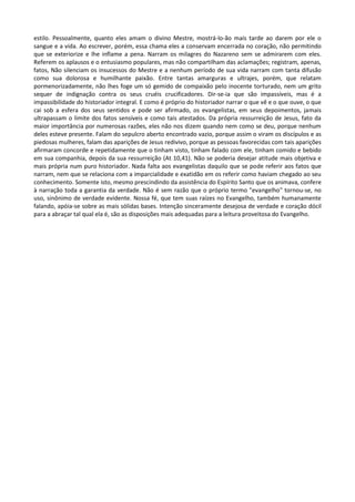 estilo. Pessoalmente, quanto eles amam o divino Mestre, mostrá-lo-ão mais tarde ao darem por ele o
sangue e a vida. Ao escrever, porém, essa chama eles a conservam encerrada no coração, não permitindo
que se exteriorize e lhe inflame a pena. Narram os milagres do Nazareno sem se admirarem com eles.
Referem os aplausos e o entusiasmo populares, mas não compartilham das aclamações; registram, apenas,
fatos, Não silenciam os insucessos do Mestre e a nenhum período de sua vida narram com tanta difusão
como sua dolorosa e humilhante paixão. Entre tantas amarguras e ultrajes, porém, que relatam
pormenorizadamente, não lhes foge um só gemido de compaixão pelo inocente torturado, nem um grito
sequer de indignação contra os seus cruéis crucificadores. Dir-se-ia que são impassíveis, mas é a
impassibilidade do historiador integral. E como é próprio do historiador narrar o que vê e o que ouve, o que
cai sob a esfera dos seus sentidos e pode ser afirmado, os evangelistas, em seus depoimentos, jamais
ultrapassam o limite dos fatos sensíveis e como tais atestados. Da própria ressurreição de Jesus, fato da
maior importância por numerosas razões, eles não nos dizem quando nem como se deu, porque nenhum
deles esteve presente. Falam do sepulcro aberto encontrado vazio, porque assim o viram os discípulos e as
piedosas mulheres, falam das aparições de Jesus redivivo, porque as pessoas favorecidas com tais aparições
afirmaram concorde e repetidamente que o tinham visto, tinham falado com ele, tinham comido e bebido
em sua companhia, depois da sua ressurreição (At 10,41). Não se poderia desejar atitude mais objetiva e
mais própria num puro historiador. Nada falta aos evangelistas daquilo que se pode referir aos fatos que
narram, nem que se relaciona com a imparcialidade e exatidão em os referir como haviam chegado ao seu
conhecimento. Somente isto, mesmo prescindindo da assistência do Espírito Santo que os animava, confere
à narração toda a garantia da verdade. Não é sem razão que o próprio termo "evangelho" tornou-se, no
uso, sinônimo de verdade evidente. Nossa fé, que tem suas raízes no Evangelho, também humanamente
falando, apóia-se sobre as mais sólidas bases. Intenção sinceramente desejosa de verdade e coração dócil
para a abraçar tal qual ela é, são as disposições mais adequadas para a leitura proveitosa do Evangelho.
 