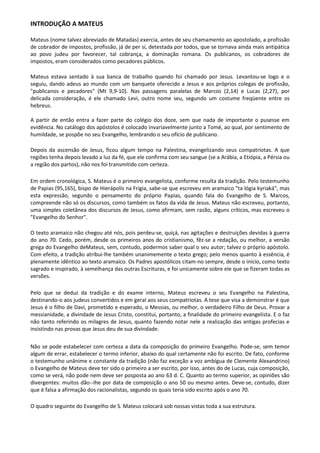 INTRODUÇÃO A MATEUS

Mateus (nome talvez abreviado de Matadas) exercia, antes de seu chamamento ao apostolado, a profissão
de cobrador de impostos, profissão, já de per si, detestada por todos, que se tornava ainda mais antipática
ao povo judeu por favorecer, tal cobrança, a dominação romana. Os publicanos, os cobradores de
impostos, eram considerados como pecadores públicos.

Mateus estava sentado à sua banca de trabalho quando foi chamado por Jesus. Levantou-se logo e o
seguiu, dando adeus ao mundo com um banquete oferecido a Jesus e aos próprios colegas de profissão,
"publicanos e pecadores" (Mt 9,9-10). Nas passagens paralelas de Marcos (2,14) e Lucas (2,27), por
delicada consideração, é ele chamado Levi, outro nome seu, segundo um costume freqüente entre os
hebreus.

A partir de então entra a fazer parte do colégio dos doze, sem que nada de importante o pusesse em
evidência. No catálogo dos apóstolos é colocado invariavelmente junto a Tomé, ao qual, por sentimento de
humildade, se pospõe no seu Evangelho, lembrando o seu ofício de publicano.

Depois da ascensão de Jesus, ficou algum tempo na Palestina, evangelizando seus compatriotas. A que
regiões tenha depois levado a luz da fé, que ele confirma com seu sangue (se a Arábia, a Etiópia, a Pérsia ou
a região dos partos), não nos foi transmitido com certeza.

Em ordem cronológica, S. Mateus é o primeiro evangelista, conforme resulta da tradição. Pelo testemunho
de Papias (95,165), bispo de Hierápolis na Frigia, sabe-se que escreveu em aramaico "ta lógia kyriaká", mas
esta expressão, segundo o pensamento do próprio Papias, quando fala do Evangelho de S. Marcos,
compreende não só os discursos, como também os fatos da vida de Jesus. Mateus não escreveu, portanto,
uma simples coletânea dos discursos de Jesus, como afirmam, sem razão, alguns críticos, mas escreveu o
"Evangelho do Senhor".

O texto aramaico não chegou até nós, pois perdeu-se, quiçá, nas agitações e destruições devidas à guerra
do ano 70. Cedo, porém, desde os primeiros anos do cristianismo, fêz-se a redação, ou melhor, a versão
grega do Evangelho deMateus, sem, contudo, podermos saber qual o seu autor; talvez o próprio apóstolo.
Com efeito, a tradição atribui-lhe também unanimemente o texto grego; pelo menos quanto à essência, é
plenamente idêntico ao texto aramaico. Os Padres apostólicos citam-no sempre, desde o início, como texto
sagrado e inspirado, à semelhança das outras Escrituras, e foi unicamente sobre ele que se fizeram todas as
versões.

Pelo que se deduz da tradição e do exame interno, Mateus escreveu o seu Evangelho na Palestina,
destinando-o aos judeus convertidos e em geral aos seus compatriotas. A tese que visa a demonstrar é que
Jesus é o filho de Davi, prometido e esperado, o Messias, ou melhor, o verdadeiro Filho de Deus. Provar a
messianidade, a divindade de Jesus Cristo, constitui, portanto, a finalidade do primeiro evangelista. E o faz
não tanto referindo os milagres de Jesus, quanto fazendo notar nele a realização das antigas profecias e
insistindo nas provas que Jesus deu de sua divindade.

Não se pode estabelecer com certeza a data da composição do primeiro Evangelho. Pode-se, sem temor
algum de errar, estabelecer o termo inferior, abaixo do qual certamente não foi escrito. De fato, conforme
o testemunho unânime e constante da tradição (não faz exceção a voz ambígua de Clemente Alexandrino)
o Evangelho de Mateus deve ter sido o primeiro a ser escrito, por isso, antes do de Lucas, cuja composição,
como se verá, não pode nem deve ser posposta ao ano 63 d. C. Quanto ao termo superior, as opiniões são
divergentes: muitos dão--Ihe por data de composição o ano 50 ou mesmo antes. Deve-se, contudo, dizer
que é falsa a afirmação dos racionalistas, segundo os quais teria sido escrito após o ano 70.

O quadro seguinte do Evangelho de S. Mateus colocará sob nossas vistas toda a sua estrutura.
 