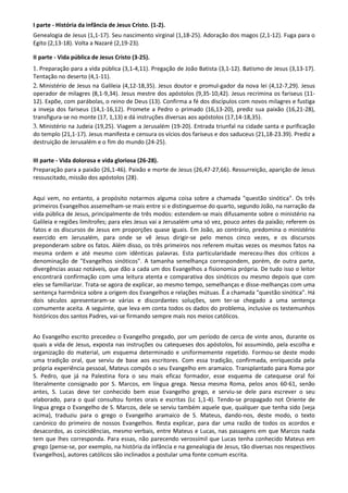 I parte - História da infância de Jesus Cristo. (1-2).
Genealogia de Jesus (1,1-17). Seu nascimento virginal (1,18-25). Adoração dos magos (2,1-12). Fuga para o
Egito (2,13-18). Volta a Nazaré (2,19-23).

II parte - Vida pública de Jesus Cristo (3-25).
1. Preparação para a vida pública (3,1-4,11). Pregação de João Batista (3,1-12). Batismo de Jesus (3,13-17).
Tentação no deserto (4,1-11).
2. Ministério de Jesus na Galileia (4,12-18,35). Jesus doutor e promul-gador da nova lei (4,12-7,29). Jesus
operador de milagres (8,1-9,34). Jesus mestre dos apóstolos (9,35-10,42). Jesus recrimina os fariseus (11-
12). Expõe, com parábolas, o reino de Deus (13). Confirma a fé dos discípulos com novos milagres e fustiga
a inveja dos fariseus (14,1-16,12). Promete a Pedro o primado (16,13-20), prediz sua paixão (16,21-28),
transfigura-se no monte (17, 1,13) e dá instruções diversas aos apóstolos (17,14-18,35).
3. Ministério na Judeia (19,25). Viagem a Jerusalém (19-20). Entrada triunfal na cidade santa e purificação
do templo (21,1-17). Jesus manifesta e censura os vícios dos fariseus e dos saduceus (21,18-23.39). Prediz a
destruição de Jerusalém e o fim do mundo (24-25).

III parte - Vida dolorosa e vida gloriosa (26-28).
Preparação para a paixão (26,1-46). Paixão e morte de Jesus (26,47-27,66). Ressurreição, aparição de Jesus
ressuscitado, missão dos apóstolos (28).


Aqui vem, no entanto, a propósito notarmos alguma coisa sobre a chamada "questão sinótica". Os três
primeiros Evangelhos assemelham-se mais entre si e distinguemse do quarto, segundo João, na narração da
vida pública de Jesus, principalmente de três modos: estendem-se mais difusamente sobre o ministério na
Galileia e regiões limítrofes; para eles Jesus vai a Jerusalém uma só vez, pouco antes da paixão; referem os
fatos e os discursos de Jesus em proporções quase iguais. Em João, ao contrário, predomina o ministério
exercido em Jerusalém, para onde se vê Jesus dirigir-se pelo menos cinco vezes, e os discursos
preponderam sobre os fatos. Além disso, os três primeiros nos referem muitas vezes os mesmos fatos na
mesma ordem e até mesmo com idênticas palavras. Esta particularidade mereceu-lhes dos críticos a
denominação de "Evangelhos sinóticos". A tamanha semelhança correspondem, porém, de outra parte,
divergências assaz notáveis, que dão a cada um dos Evangelhos a fisionomia própria. De tudo isso o leitor
encontrará confirmação com uma leitura atenta e comparativa dos sinóticos ou mesmo depois que com
eles se familiarizar. Trata-se agora de explicar, ao mesmo tempo, semelhanças e disse-melhanças com uma
sentença harmônica sobre a origem dos Evangelhos e relações mútuas. Ê a chamada "questão sinótica". Há
dois séculos apresentaram-se várias e discordantes soluções, sem ter-se chegado a uma sentença
comumente aceita. A seguinte, que leva em conta todos os dados do problema, inclusive os testemunhos
históricos dos santos Padres, vai-se firmando sempre mais nos meios católicos.


Ao Evangelho escrito precedeu o Evangelho pregado, por um período de cerca de vinte anos, durante os
quais a vida de Jesus, exposta nas instruções ou catequeses dos apóstolos, foi assumindo, pela escolha e
organização do material, um esquema determinado e uniformemente repetido. Formou-se deste modo
uma tradição oral, que serviu de base aos escritores. Com essa tradição, confirmada, enriquecida pela
própria experiência pessoal, Mateus compôs o seu Evangelho em aramaico. Transplantado para Roma por
S. Pedro, que já na Palestina fora o seu mais eficaz formador, esse esquema de catequese oral foi
literalmente consignado por S. Marcos, em língua grega. Nessa mesma Roma, pelos anos 60-61, senão
antes, S. Lucas deve ter conhecido bem esse Evangelho grego, e serviu-se dele para escrever o seu
elaborado, para o qual consultou fontes orais e escritas (Lc 1,1-4). Tendo-se propagado not Oriente de
língua grega o Evangelho de S. Marcos, dele se serviu também aquele que, qualquer que tenha sido (veja
acima), traduziu para o grego o Evangelho aramaico de S. Mateus, dando-nos, deste modo, o texto
canónico do primeiro de nossos Evangelhos. Resta explicar, para dar uma razão de todos os acordos e
desacordos, as coincidências, mesmo verbais, entre Mateus e Lucas, nas passagens em que Marcos nada
tem que lhes corresponda. Para essas, não parecendo verossímil que Lucas tenha conhecido Mateus em
grego (pense-se, por exemplo, na história da infância e na genealogia de Jesus, tão diversas nos respectivos
Evangelhos), autores católicos são inclinados a postular uma fonte comum escrita.
 