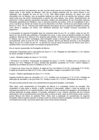 supremo da natureza, dos elementos, da vida, que tem poder para ler nos corações e no livro do futuro. Não
insiste sobre o seu caráter de Messias, nem cita as antigas profecias que em Jesus tiveram a sua
realização, com exceção de uma só vez (1,2-3). Não relata longos discursos de Jesus nem suas
discussões com os fariseus, nem as questões relativas ao valor da lei e ao espírito dos fariseus, coisas
essas todas que não teriam impressionado o espírito dos seus leitores. Usa, porém, freqüentemente, de
grecismos e traduz algumas expressões aramaicas; explica aos destinatários do seu Evangelho algumas
indicações geográficas da Palestina, usos e costumes próprios dos judeus. Entre os evangelistas é ele o
único a lembrar que Simão de Cirene era pai de Alexandre e de Rufo, membros da comunidade cristã de
Roma (cf. Rom 16,13). Indícios todos estes bastante persuasivos de que o segundo Evangelho foi escrito,
como afirma a tradição, em Roma, com referência particular aos cristãos romanos convertidos do
paganismo.

A composição do segundo Evangelho deve ser colocada antes do ano 70, ou melhor, antes do ano 63,
época em que já tinha sido publicado o Evangelho de Lucas, o qual, como já admitem também os críticos
acatólicos, depende de S. Marcos. Ora, sabemos pela tradição, como foi dito ao falarmos do Evangelho de
S. Mateus, que, em ordem cronológica, este Evangelho ocupa o primeiro lugar, e que teria sido escrito,
provavelmente, entre os anos 50 e 54. Podemos, portanto, afirmar que Marcos escreveu o seu Evangelho
depois do ano 54 e antes do ano 61, no período em que ele devia encontrar-se em Roma, junto com o
apóstolo Pedro, como seu auxiliar na fundação da Igreja de Roma.

Eis um resumo esquemático do Evangelho de Marcos:

Introdução. Preparação para a vida pública de Jesus (1,1-13). Pregação de João Batista (1,1-8); batismo
de Jesus; tentação no deserto (1,9-13).

I parte - Ministério público de Jesus (1,14-10,52).

1. Ministério na Galiléia. Inauguração da pregação de Jesus (1,14-45). Conflitos com os escribas e os
fariseus (2,1-3,6). Milagres de Jesus; escolha dos apóstolos; parábolas (3,7-4,43). Outros milagres e
episódios do ministério de Jesus na Galiléia (4,35-7,23).

2. Viagens de Jesus fora da Galiléia. À região de Tiro e de Sidônia (7,24-30); à Decápole (7,31-8,26);
à região de Cesaréia de Filipe (8,27-9,29); volta à Galiléia e viagem a Jerusalém 9,30-10,52).

II parte - Paixão e glorificação de Jesus (11,1-16,20).

Ingresso triunfal de Jesus em Jerusalém (11,1-11). Conflitos com os fariseus (11,12-12,44). Predição da
destruição de Jerusalém, e do juízo final (13). Paixão e morte (14,1-15,47). Glorificação de Jesus (16).

Por este sumário pode-se notar uma característica do segundo Evangelho: a brevidade.

Além disso, outra característica do Evangelho de Marcos ê a vivacidade intuitiva da narração. Seu
vocabulário é mais pobre e restrito; o estilo, monótono e descuidado, reflete o modo de pensar e de
expressar-se próprios de um oriental simples e rude, bem longe da riqueza de linguagem e da perfeição do
período elaborado do grego clássico. A narração, entretanto, ê viva, colorida, pitoresca até nos mínimos
particulares e faz os acontecimentos reviverem ante os olhos do leitor, quais os tinha tantas vezes ouvido o
próprio Marcos dos lábios do apóstolo Pedro. Nisto está a explicação da característica do segundo
Evangelho. Marcos apenas reproduz e retrata a partir do natural a história evangélica, revivida e descrita por
uma testemunha ocular, que tomou parte nela e que a tinha sempre presente.
 