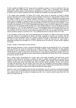 C) Até à partida da Galiléia (9,1-50). Jesus envia os apóstolos a pregar e a curar os doentes (9,1-9); com
poucos pães sacia 5000 pessoas (9,10-17); responde a Pedro, (que o reconhece como Messias)
predizendo a própria paixão e recomendando a abnegação de si mesmo (9,18-27); transfigura-se no monte
(9, 28-36); cura um menino possesso (9,37-42); dá lição de humildade e de moderação (9,43-50).

2. Em viagem para Jerusalém, na Peréia (9,51-19,28). Jesus envia os discípulos na frente e dá-lhes
diversas instruções (9,51-10,24); parábola do bom samaritano (10,25-37); em casa de Marta e Maria (10,38-
42); força da oração (11,1-13); o poder de expulsar demônios (11,14-26); a verdadeira bem-aventu-rança
(11,27-28); o sinal de Jonas (11, 29-36); censura os fariseus e os escribas (11,37-54); advertências às
turbas contra a vanglória, o respeito humano, a avareza, a solicitude excessiva dos bens temporais (12,1-
34); vigilância (12,35-48); sinais e tempo para fazer penitência (12,49-13,9); curas em dia de sábado, o reino
de Deus e sua obtenção (13, 10-14,24); disposições para seguir a Jesus (14,25-35); alegria por um pecador
convertido (15,1-10); parábola do filho pródigo (15,11-32); do feitor infiel (16,1-18); do rico glutão (16,19-31),
outros avisos (17,1-10); cura dos dez leprosos (17,11-19); preparação para a vinda do reino de Deus (17,20-
37); parábolas do juiz e da viúva (18,1-8); do fariseu e do publicano (18,9-14); condições para entrar no
reino de Deus (18,15-30); Jesus em Jericó prediz sua paixão (18,31-34); cura um cego (18,35-43); entra em
casa do publicano Zaqueu e converte-o (19, 1-10); parábola dos servos e das dez minas (19,11-28).

3. Em Jerusalém (19,29-21,28). Jesus entra festivamente em Jerusalém (19, 2940) e chora sobre sua sorte
(19,41-44); expulsa os mercadores do templo (19,45-48); responde às queixas dos invejosos (20,1-8);
parábolas dos maus vinhateiros (20,9-19); o tributo a César (20,20-26); e ressurreição dos mortos (20,27-
40); Davi e Cristo (20,21-44); contra a vanglória (20,45-47); o óbolo da viúva (21,1-4); Jesus prediz a
destruição do templo e de Jerusalém (21,5- I 24) e, aludindo ao fim do mundo (21, 25-28), exorta à vigilância
(21,29-38).

III parte - Paixão e ressurreição de Jesus (22-24).

Nesta parte são especiais a Lucas: a primeira distribuição do cálice na ceia pascal (22,15-17); a discussão
entre os apóstolos por causa da promessa e da missão confiada a Pedro (22,24-32); as duas espadas
(22,35-38); o suor de sangue no horto (22,43-44); o olhar de Jesus a Pedro (22,61); o conciliábulo da
manhã (22,66-71); Jesus no tribunal de Herodes (23,6-12); suas palavras às piedosas mulheres (23,27-31);
o bom ladrão (23,39-43); aparição de Jesus ressuscitado aos discípulos de Emaús (24,13--35); a ascensão
de Jesus ao céu (24, 44-53).

Que o médico Lucas, companheiro de S. Paulo, seja o autor deste Evangelho, não pode haver dúvida
nenhuma, pelo testemunho constante e unânime de todos os antigos, quer aqueles dos manuscritos ou
versões do texto, quer os dos escritores de todos os quilates, tanto hereges (como Marcião) quanto
católicos, testemunhos estes confirmados pelo exame intrínseco deste Evangelho. De fato, como obra de
um grego de nascimento, ele não contêm (caso único entre os Evangelhos) nenhuma palavra aramaica,
nem mesmo o comuníssimo "rabi", e entre todos os escritos do Novo Testamento (exceção feita da Epístola
aos Hebreus) é o que tem a locução mais conforme ao gênio da língua grega.

Escreveu Lucas o seu Evangelho antes dos Atos dos Apóstolos, que são como que a continuação daquele
(At 1, 1) e, por isso, provavelmente não só antes da morte de S. Paulo (ano 67), que nos Atos é ignorada,
mas também antes do fim da prisão do Apóstolo (ano 63), com a qual se encerra esse último livro. Em
suma, por volta do ano 60.
 