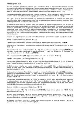 INTRODUÇÃO A JOÃO

O quarto Evangelho, pela feição particular que o caracteriza, afasta-se dos Evangelhos sinóticos. Seu fim
principal, como o nota o próprio autor (20,31), é fazer ressaltar a divindade de Cristo, e para tal fim convergem
tanto a elevação dos discursos, reproduzidos com os mesmos milagres narrados e o prólogo admirável, que se
refere ao "Verbo que se fez carne, e nós vimos a sua glória como de filho unigênito do Par (1,14).

Por causa desse caráter transcendente que o reveste, os antigos Padres chamaram o quarto Evangelho com
um termo próprio: Evangelho espiritual; os gregos, por sua vez, deram a João o título de Teólogo.

Não é que a figura de Jesus nele delineada seja diferente da que dele traçam os sinóticos, pois, ainda que o
quarto Evangelho realce mais o aspecto divino, não se descuida do seu aspecto humano e aquele seu Jesus
combina perfeitamente em tudo com o dos sinóticos.

Da leitura de muitas de suas páginas, como, por exemplo, de alguns milagres como a cura do cego de
nascença, a ressurreição de Lázaro etc., escritas com tão admirável simplicidade e vivacidade de colorido, que
revelam a testemunha ocular, surge bela, eloqüente a figura humano-divina de Jesus, todo bondade e
misericórdia, como o dos sinóticos. Aí encontramos identificada a doutrina com as mesmas verdades e os
mesmos preceitos, ainda que mais desenvolvida e mais elevada. Ê que cada um dos evangelistas escolheu e
narrou o que da vida e dos ensinamentos do Mestre interessava ao seu objetivo, sem pretender esgotá-lo sob
todos os aspectos.

Compare-se o seguinte quadro do quarto Evangelho com os que apresentamos nos três precedentes estudos.

Prólogo. O Verbo divino que se faz carne (1,1-18).

1-parte - Jesus manifesta sua divindade e é reconhecido pelos homens de boa vontade (1,19-4,54).

Pregação de S. João Batista e seu testemunho a respeito de Jesus (1,19-35); primeiros discípulos de Jesus
(1,36-51).

Primeiro milagre de Jesus nas bodas de Caná (2,1-12). Em Jerusalém, Jesus purifica o templo (2,13-22); faz
milagres e muitos crêem nele (2,2325); instrui Nicodemos (3,1-21). Na Judéia com os discípulos, que
batizam; novo testemunho de João Batista (3,22-36).

Colóquio com a samaritana (4,1-42) e volta à Galiléia; cura o filho de um oficial (4,43-54).

II-parte - Oposição dos judeus à pregação de Jesus (5-12).

Em Jerusalém: cura do paralítico (5, 1-9); os judeus são pela observância do sábado (5,10-16). As ações de
Jesus, Filho do Pai (Deus) e tríplice testemunho em seu favor (5,17-47).

Na Galiléia, Jesus multiplica uns poucos pães para 5.000 homens (6,1-15) e em Cafarnaum profere um
sermão às turbas sobre o pão que desce do céu (promessa da eucaristia; 6,16-60); defecção de muitos de
seus discípulos (6, 61-7,1).

Em Jerusalém, na festa dos Tabernáculos; pregação no templo e hostilidade dos judeus (7,2-52); acusação e
absolvição da mulher adúltera (7,53-8,11). Jesus é a luz do mundo (8,12-20), o Salvador e Filho de Deus
(8,21-59). Cura do cego de nascença e irritação da oposição (9). O bom pastor (10,1-18). Dissensões entre
os judeus (10,19-21).

Em Jerusalém, na festa da Dedicação (10,22-39). Na Peréia (10,40-42), Jesus ressuscita Lázaro (11,1-46);
os judeus deliberam fazê-lo morrer (11,47-57). A ceia em Betânia, seis dias antes da Páscoa (12,1-11).
Ingresso triunfal em Jerusalém (os Ramos: 12,12-19); pressentimento da paixão (12,20-28); último apelo à
f é (12,29-36). Causas da incredulidade dos judeus (12,37-50).

III-parte - Paixão, morte e ressurreição de Jesus (13-21).

Ultima ceia: Lava-pés (13,1-20); saída de Judas (13,21-32); longo sermão após a ceia (13,33-16,33);
oração de Jesus ao Pai (17).

No horto, Jesus é capturado (18,1-12), levado a Anás e depois a Caifás, é negado por Pedro (18,13-27).
Jesus no pretório de Pilatos; primeiro interrogatório, flagelação e coroação de espinhos (18. 28-19,3).
Segundo interrogatório e condenação (19,4-16).

No Calvário: crucifixão e morte (19, 17-30); golpe de lança no lado de Jesus e sepultura (19,31-41);
aparições de Jesus ressuscitado: à Madalena (20,1-
 