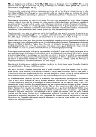 18); aos discípulos, na ausência de Tomé (20,19-23); ainda aos discípulos, com Tomé (20,24-31); às sete
pessoas perto do lago de Tiberíades (21,1-14). Confirmação do primado a Pedro (21,15-19). Destino e
veracidade do evangelista (21, 20-25).

Procurou o autor conservar-se anônimo, mas ocultou seu nome sob um véu tênue e transparente, que se intui
com toda a facilidade. Com efeito, por um exame atento resulta que o autor é judeu, que conhece, até mesmo
nos mínimos particulares, as instituições judaicas e os acidentes topográficos da Palestina e de Jerusalém, no
tempo de Cristo.

Desse exame resulta ainda ser o escritor um judeu de origem, que, escrevendo em grego vulgar, revela-se
judeu no estilo, no desenrolar dos períodos, em muitas locuções próprias das línguas semíticas, no paralelismo
que usa quando se lhe apresenta a ocasião e na modalidade mesma dos conceitos. Essas características —
cumpre notá-lo — oferecem-nos valioso argumento para afirmar a unidade do quarto Evangelho, sem eruditos
acréscimos de vários elementos hauridos de fontes diversas e também sem descontinuidade de pensamento e
de finalidade, como pretenderam certos críticos, guiados por seus preconceitos apriorísticos.

Resulta outrossim ser o autor um judeu que afirma com insistência, para garantir a verdade do que narra, ter
sido testemunha ocular dos fatos (1,14; 19, 35), como o afirma também o autor da primeira epístola atribuída
a S. João, a qual é como que a introdução e o complemento do seu Evangelho (cf. 1Jo 1, 1-3).

Resulta, além disso, que o autor é um discípulo de João Batista, que se tornou um dos primeiros discípulos de
Jesus; que pertence ao colégio apostólico e que foi o discípulo predileto de Jesus. Coisa estranha: ele jamais
fala dos dois filhos de Zebedeu, Tiago e João. Ora, dos três discípulos que Jesus amava mais, o autor do
quarto Evangelho não pode ser Pedro, pois mais de uma vez se percebe que é distinto dele. Tiago, irmão de
João, também não pode ser, pois foi condenado à morte por Herodes Agripa (no ano 43).

Todos os dados apresentados verificam-se com exatidão no apóstolo S. João, confirmando plenamente a voz
autorizada da tradição. Aos testemunhos implícitos, isto é, às citações anônimas do quarto Evangelho, que se
encontram nalguns Padres apostólicos e que remontam aos primeiros decênios do século II, poucos anos após
ter sido escrito, unem-se os testemunhos explícitos das várias Igrejas do Oriente e do Ocidente, representadas
por nomes e documentos autorizados, como Papias, Polícrates, Irineu, Justino, Teófilo de Antioquia, o
Fragmento muratoriano, para falarmos somente dos mais antigos.

Esse conjunto de testemunhos implícitos e explícitos ê unânime em afirmar que o quarto Evangelho foi escrito
pelo apóstolo João, o discípulo predileto de Jesus.

Pela leitura do quarto Evangelho vemos que João já supõe conhecida pelos seus leitores a vida de Jesus,
antes narrada pelos sinóticos e que ele quer completar o que aqueles escreveram. Quando o escreveu, o
cristianismo já se achava amplamente difundido, de modo especial no império romano, e o clima religioso da
Igreja bastante mudado em relação ao tempo em que os evangelistas escreveram os sinóticos.

Na Ásia Menor tinham começado a pulular os multiformes erros do gnosticismo, que negavam a divindade de
Cristo e sob o rótulo aparente de ciência superior, tentavam insinuar-se nas comunidades cristãs. Para
combater esses erros sedutores e estabelecer as bases irrefragáveis da divindade de Jesus Cristo, João
escreve então o seu Evangelho. Com essa finalidade, ele narra muitos discursos de Jesus e alguns milagres
que projetam mais luz sobre a divindade do Salvador. Não nos deve causar admiração o fato de Jesus ter
dirigido discursos mais elevados aos escribas e aos fariseus do que os que dirigiu às turbas da Galiléia, e que
esses discursos — não referidos pelos sinóticos por não se enquadrarem com o seu escopo — proferidos à
maneira de perguntas e respostas, com sentenças curtas e pejadas de conceitos, como era então costume
fazer-se entre os rabinos, tenham ficado indelevelmente impressos na mente de João, que os meditava
diariamente e repetia com freqüência, em suas catequeses aos primeiros cristãos. Reproduziu-os, por isso,
fielmente no seu Evangelho, pelo menos quanto à substância, e o mais das vezes também com as próprias
palavras que o Mestre pronunciou.
 
