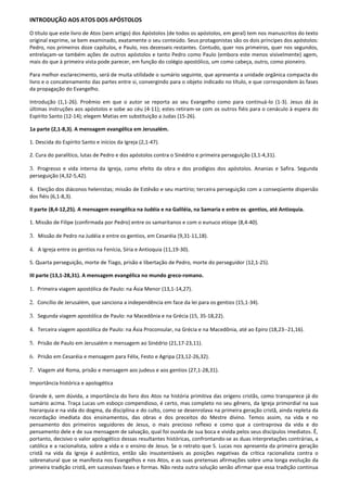 INTRODUÇÃO AOS ATOS DOS APÓSTOLOS

O título que este livro de Atos (sem artigo) dos Apóstolos (de todos os apóstolos, em geral) tem nos manuscritos do texto
original exprime, se bem examinado, exatamente o seu conteúdo. Seus protagonistas são os dois príncipes dos apóstolos:
Pedro, nos primeiros doze capítulos, e Paulo, nos dezesseis restantes. Contudo, quer nos primeiros, quer nos segundos,
entrelaçam-se também ações de outros apóstolos e tanto Pedro como Paulo (embora este menos visivelmente) agem,
mais do que à primeira vista pode parecer, em função do colégio apostólico, um como cabeça, outro, como pioneiro.

Para melhor esclarecimento, será de muita utilidade o sumário seguinte, que apresenta a unidade orgânica compacta do
livro e o concatenamento das partes entre si, convergindo para o objeto indicado no título, e que correspondem às fases
da propagação do Evangelho.

Introdução (1,1-26). Proêmio em que o autor se reporta ao seu Evangelho como para continuá-lo (1-3). Jesus dá às
últimas instruções aos apóstolos e sobe ao céu (4-11); estes retiram-se com os outros fiéis para o cenáculo à espera do
Espírito Santo (12-14); elegem Matias em substituição a Judas (15-26).

1a parte (2,1-8,3). A mensagem evangélica em Jerusalém.

1. Descida do Espírito Santo e inícios da Igreja (2,1-47).

2. Cura do paralítico, lutas de Pedro e dos apóstolos contra o Sinédrio e primeira perseguição (3,1-4,31).

3. Progresso e vida interna da Igreja, como efeito da obra e dos prodígios dos apóstolos. Ananias e Safira. Segunda
perseguição (4,32-5,42).

4. Eleição dos diáconos helenistas; missão de Estêvão e seu martírio; terceira perseguição com a conseqüente dispersão
dos fiéis (6,1-8,3).

II parte (8,4-12,25). A mensagem evangélica na Judéia e na Galiléia, na Samaria e entre os -gentios, até Antioquia.

1. Missão de Filipe (confirmada por Pedro) entre os samaritanos e com o eunuco etíope (8,4-40).

3. Missão de Pedro na Judéia e entre os gentios, em Cesaréia (9,31-11,18).

4. A Igreja entre os gentios na Fenícia, Síria e Antioquia (11,19-30).

5. Quarta perseguição, morte de Tiago, prisão e libertação de Pedro, morte do perseguidor (12,1-25).

III parte (13,1-28,31). A mensagem evangélica no mundo greco-romano.

1. Primeira viagem apostólica de Paulo: na Ásia Menor (13,1-14,27).

2. Concílio de Jerusalém, que sanciona a independência em face da lei para os gentios (15,1-34).

3. Segunda viagem apostólica de Paulo: na Macedônia e na Grécia (15, 35-18,22).

4. Terceira viagem apostólica de Paulo: na Ásia Proconsular, na Grécia e na Macedônia, até ao Epiro (18,23--21,16).

5. Prisão de Paulo em Jerusalém e mensagem ao Sinédrio (21,17-23,11).

6. Prisão em Cesaréia e mensagem para Félix, Festo e Agripa (23,12-26,32).

7. Viagem até Roma, prisão e mensagem aos judeus e aos gentios (27,1-28,31).

Importância histórica e apologética

Grande é, sem dúvida, a importância do livro dos Atos na história primitiva das origens cristãs, como transparece já do
sumário acima. Traça Lucas um esboço compendioso, é certo, mas completo no seu gênero, da Igreja primordial na sua
hierarquia e na vida do dogma, da disciplina e do culto, como se desenrolava na primeira geração cristã, ainda repleta da
recordação imediata dos ensinamentos, das obras e dos preceitos do Mestre divino. Temos assim, na vida e no
pensamento dos primeiros seguidores de Jesus, o mais precioso reflexo e como que a contraprova da vida e do
pensamento dele e de sua mensagem de salvação, qual foi ouvida de sua boca e vivida pelos seus discípulos imediatos. Ê,
portanto, decisivo o valor apologético dessas resultantes históricas, confrontando-se as duas interpretações contrárias, a
católica e a racionalista, sobre a vida e o ensino de Jesus. Se o retrato que S. Lucas nos apresenta da primeira geração
cristã na vida da Igreja é autêntico, então são insustentáveis as posições negativas da crítica racionalista contra o
sobrenatural que se manifesta nos Evangelhos e nos Atos, e as suas pretensas afirmações sobre uma longa evolução da
primeira tradição cristã, em sucessivas fases e formas. Não resta outra solução senão afirmar que essa tradição continua
 