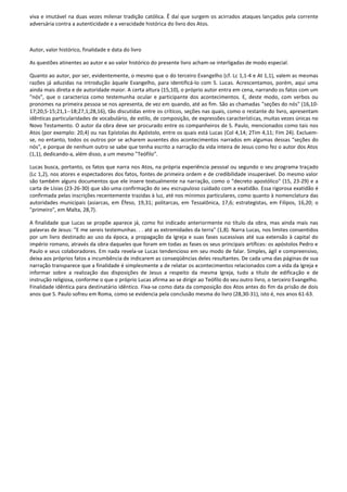 viva e imutável na duas vezes milenar tradição católica. Ê daí que surgem os acirrados ataques lançados pela corrente
adversária contra a autenticidade e a veracidade histórica do livro dos Atos.



Autor, valor histórico, finalidade e data do livro

As questões atinentes ao autor e ao valor histórico do presente livro acham-se interligadas de modo especial.

Quanto ao autor, por ser, evidentemente, o mesmo que o do terceiro Evangelho (cf. Lc 1,1-4 e At 1,1), valem as mesmas
razões já aduzidas na introdução àquele Evangelho, para identificá-lo com S. Lucas. Acrescentamos, porém, aqui uma
ainda mais direta e de autoridade maior. A certa altura (15,10), o próprio autor entra em cena, narrando os fatos com um
"nós", que o caracteriza como testemunha ocular e participante dos acontecimentos. E, deste modo, com verbos ou
pronomes na primeira pessoa se nos apresenta, de vez em quando, até ao fim. São as chamadas "seções do nós" (16,10-
17;20,5-15;21,1--18;27,1;28,16), tão discutidas entre os críticos, seções nas quais, como o restante do livro, apresentam
idênticas particularidades de vocabulário, de estilo, de composição, de expressões características, muitas vezes únicas no
Novo Testamento. O autor da obra deve ser procurado entre os companheiros de S. Paulo, mencionados como tais nos
Atos (por exemplo: 20,4) ou nas Epístolas do Apóstolo, entre os quais está Lucas (Col 4,14; 2Tim 4,11; Fim 24). Excluem-
se, no entanto, todos os outros por se acharem ausentes dos acontecimentos narrados em algumas dessas "seções do
nós", e porque de nenhum outro se sabe que tenha escrito a narração da vida inteira de Jesus como fez o autor dos Atos
(1,1), dedicando-a, além disso, a um mesmo "Teófilo".

Lucas busca, portanto, os fatos que narra nos Atos, na própria experiência pessoal ou segundo o seu programa traçado
(Lc 1,2), nos atores e espectadores dos fatos, fontes de primeira ordem e de credibilidade insuperável. Do mesmo valor
são também alguns documentos que ele insere textualmente na narração, como o "decreto apostólico" (15, 23-29) e a
carta de Lísias (23-26-30) que são uma confirmação do seu escrupuloso cuidado com a exatidão. Essa rigorosa exatidão é
confirmada pelas inscrições recentemente trazidas à luz, até nos mínimos particulares, como quanto à nomenclatura das
autoridades municipais (asiarcas, em Éfeso, 19,31; politarcas, em Tessalônica, 17,6; estrategistas, em Filipos, 16,20; o
"primeiro", em Malta, 28,7).

A finalidade que Lucas se propõe aparece já, como foi indicado anteriormente no título da obra, mas ainda mais nas
palavras de Jesus: "E me sereis testemunhas. . . até as extremidades da terra" (1,8). Narra Lucas, nos limites consentidos
por um livro destinado ao uso da época, a propagação da Igreja e suas fases sucessivas até sua extensão à capital do
império romano, através da obra daqueles que foram em todas as fases os seus principais artífices: os apóstolos Pedro e
Paulo e seus colaboradores. Em nada revela-se Lucas tendencioso em seu modo de falar. Simples, ágil e compreensivo,
deixa aos próprios fatos a incumbência de indicarem as conseqüências deles resultantes. De cada uma das páginas de sua
narração transparece que a finalidade é simplesmente a de relatar os acontecimentos relacionados com a vida da Igreja e
informar sobre a realização das disposições de Jesus a respeito da mesma Igreja, tudo a título de edificação e de
instrução religiosa, conforme o que o próprio Lucas afirma ao se dirigir ao Teófilo do seu outro livro, o terceiro Evangelho.
Finalidade idêntica para destinatário idêntico. Fixa-se como data da composição dos Atos antes do fim da prisão de dois
anos que S. Paulo sofreu em Roma, como se evidencia pela conclusão mesma do livro (28,30-31), isto é, nos anos 61-63.
 