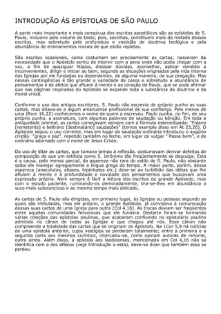 INTRODUÇÃO ÀS EPÍSTOLAS DE SÃO PAULO
A parte mais importante e mais conspícua dos escritos apostólicos são as epístolas de S.
Paulo, inclusive pelo volume do texto, pois, sozinhas, constituem mais da metade desses
escritos, mas sobretudo pela profundeza e vastidão de doutrina teológica e pela
abundância de ensinamentos morais de que estão repletas.

São escritos ocasionais, como costumam ser precisamente as cartas; nasceram da
necessidade que o Apóstolo sentiu de intervir com a pena onde não podia chegar com a
voz, a fim de apaziguar litígios, dissipar dúvidas, aconselhar, aplicar remédio a
inconvenientes, dirigir e iniciar ao bem, segundo as situações originadas pela vida interna
das Igrejas por ele fundadas ou dependentes, de alguma maneira, da sua pregação. Mas
nessas contingências é tão grande a variedade de casos e sobretudo a abundância de
pensamentos e de afetos que afluem à mente e ao coração de Paulo, que se pode afirmar
que nas páginas inspiradas do Apóstolo se expande toda a substância da doutrina e da
moral cristã.

Conforme o uso dos antigos escritores, S. Paulo não escrevia de próprio punho as suas
cartas, mas ditava-as a algum amanuense profissional de sua confiança. Pelo menos de
uma (Rom 16,22) conhecemos o nome de quem a escreveu. Paulo punha, no fim, de seu
próprio punho, a assinatura, com algumas palavras de saudação ou bênção. Em toda a
antiguidade oriental, as cartas começavam sempre com a fórmula estereotipada: "Fulano
[remetente] e beltrano [destinatário] saudações" (temos exemplo disso em At 23,26). O
Apóstolo seguiu o uso corrente, mas em lugar da saudação ordinária introduziu o augúrio
cristão: "graça e paz", repetido também no fecho, em lugar do vulgar " ;Passe bem", e de
ordinário adornado com o nome de Jesus Cristo.

Do uso de ditar as cartas, que tomava tempo à reflexão, costumavam derivar defeitos de
composição de que um estilista como S. Jerônimo tão freqüentemente se desculpa. Esta
é a causa, pelo menos parcial, da aspereza não rara do estilo de S. Paulo, não obstante
saiba ele manejar egregiamente a língua grega do tempo. A maior parte, porém, dessa
aspereza (anacolutos, elipses, hipérbatos etc.) deve-se ao turbilhão das idéias que lhe
afluíam à mente e à profundidade e novidade dos pensamentos que buscavam uma
expressão própria. Nem sempre ê fácil a leitura dos escritos do grande Apóstolo, mas
com o estudo paciente, ruminando-os demoradamente, tira-se-lhes em abundância o
suco mais substancioso e ao mesmo tempo mais delicado.

As cartas de S. Paulo são dirigidas, em primeiro lugar, às Igrejas ou pessoas segundo as
quais são intituladas, mas ele próprio, o grande Apóstolo, já convidava à comunicação
dessas suas cartas de uma Igreja para outra (Col 4,16). As trocas deviam ser freqüentes
entre aquelas comunidades fervorosas que ele fundara. Destarte foram-se formando
várias coleções das epístolas paulinas, que acabaram confluindo no epistolário paulino
admitido no cânon de todas as Igrejas e que chegou até nós. Esse cânon não
compreende a totalidade das cartas que se originam do Apóstolo. Na 1Cor 5,9 há notícias
de uma epístola anterior, cujos vestígios se perderam totalmente; entre a primeira e a
segunda carta aos mesmos coríntios, intercalou-se, como opinam autores de renome,
outra ainda. Além disso, a epístola aos laodicenses, mencionada em Col 4,16 não se
identifica com a dos efésios (veja Introdução a esta), deve-se dizer que também essa se
perdeu.
 
