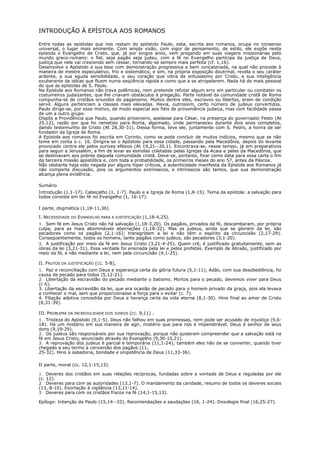 INTRODUÇÃO À EPÍSTOLA AOS ROMANOS

Entre todas as epístolas que nos restam do apóstolo Paulo, esta, escrita aos romanos, ocupa no consenso
universal, o lugar mais eminente. Com ampla visão, com vigor de pensamento, de estilo, ele expõe nesta
epístola o Evangelho de Cristo, que, já por longos anos, vem pregando em suas viagens missionárias pelo
mundo greco-romano: o fiel, seja pagão seja judeu, com a fé no Evangelho participa da justiça de Deus,
justiça que nele vai crescendo sem cessar, tornando-se sempre mais perfeita (cf. 1,16).
Desenvolve o Apóstolo a sua tese com demonstração progressiva e bem concatenada, na qual não procede à
maneira de mestre especulativo, frio e sistemático, e sim, na própria exposição doutrinal, revela o seu caráter
ardente, a sua aguda sensibilidade, o seu coração que vibra de entusiasmo por Cristo, a sua inteligência
exuberante de idéias que fluem numa seqüência rápida e como que a se atropelarem. Nada há de mais pessoal
do que as epístolas de S. Paulo.
Na Epístola aos Romanos não trava polêmicas, nem pretende refutar algum erro em particular ou combater os
costumeiros judaizantes, que lhe criavam obstáculos à pregação. Parte notável da comunidade cristã de Roma
compunha-se de cristãos oriundos do paganismo. Muitos dentre eles, escravos ou libertos, eram de condição
servil. Alguns pertenciam a classes mais elevadas. Havia, outrossim, certo número de judeus convertidos.
Paulo dirige-se, por esse motivo, de modo especial aos fiéis de proveniência judaica, mas com facilidade passa
de um a outro grupo.
Dispôs a Providência que Paulo, quando prisioneiro, apelasse para César, na presença do governador Festo (At
25,12), razão por que foi remetido para Roma, algemado, onde permaneceu durante dois anos completos,
dando testemunho de Cristo (At 28,30-31). Dessa forma, teve ele, juntamente com S. Pedro, a honra de ser
fundador da Igreja de Roma.
A Epístola aos romanos foi escrita em Corinto, como se pode concluir de muitos indícios, mesmo que se não
tome em conta o c. 16. Dirigira-se o Apóstolo para essa cidade, passando pela Macedônia, depois do levante
provocado contra ele pelos ourives efésios (At 19,21--20,1). Encontrava-se, nesse tempo, já em preparativos
para seguir a Jerusalém, a fim de levar as esmolas coletadas pelas Igrejas da Acaia e pelas da Macedônia, que
se destinavam aos pobres daquela comunidade cristã. Deve-se, portanto, fixar como data para essa carta o fim
da terceira missão apostólica e, com toda a probabilidade, os primeiros meses do ano 57, antes da Páscoa.
Não obstante haja sido negada por alguns hiper críticos, a autenticidade manifesta da Epístola aos Romanos já
não comporta discussão, pois os argumentos extrínsecos, e intrínsecos são tantos, que sua demonstração
alcança plena evidência.

Sumário
Introdução (1,1-17). Cabeçalho (1, 1-7). Paulo e a Igreja de Roma (1,8-15). Tema da epístola: a salvação para
todos consiste em ter fé no Evangelho (1, 16-17).

I parte, dogmática (1,18-11,36).

I. NECESSIDADE DO EVANGELHO PARA A JUSTIFICAÇÃO (1,18-4,25).
1. Sem fé em Jesus Cristo não há salvação (1,18-3,20). Os pagãos, privados da fé, descambaram, por própria
culpa, para as mais abomináveis aberrações (1,18-32). Mas os judeus, ainda que se gloriem da lei, são
pecadores como os pagãos (2,1-16); transgridem a lei e não têm o espírito da circuncisão (2,17-29).
Conseqüentemente, todos os homens, tanto pagãos como judeus, são pecadores (3,1-20).
2. A justificação por meio da fé em Jesus Cristo (3,21-4-25). Quem crê, é justificado gratuitamente, sem as
obras da lei (3,21-31). Essa verdade foi ensinada pela lei e pelos profetas. Exemplo de Abraão, justificado por
meio da fé, e não mediante a lei, nem pela circuncisão (4,1-25).

II. FRUTOS DA JUSTIFICAÇÃO (CC. 5-8),
1. Paz e reconciliação com Deus e esperança certa da glória futura (5,1-11), Adão, com sua desobediência, foi
causa de pecado para todos (5,12-21).
2. Libertação da escravidão do pecado mediante o batismo. Mortos para o pecado, devemos viver para Deus
(c 6).
3. Libertação da escravidão da lei, que era ocasião de pecado para o homem privado da graça, pois ela levava
a conhecer o mal, sem que proporcionasse a força para o evitar (c. 7).
4. Filiação adotiva concedida por Deus e herança certa da vida eterna (8,1-30). Hino final ao amor de Cristo
(8,31-39).

III. PROBLEMA DA INCREDULIDADE DOS JUDEUS (CC. 9,11) .
1. Tristeza do Apóstolo (9,1-5). Deus não falhou em suas promessas, nem pode ser acusado de injustiça (9,6-
18). Há um mistério em sua maneira de agir, mistério que para nós é impenetrável. Deus é senhor de seus
dons (9,19-29).
2. Os judeus são responsáveis por sua reprovação, porque não quiseram compreender que a salvação está na
fé em Jesus Cristo, anunciado através do Evangelho (9,30-10,21).
3. A reprovação dos judeus é parcial e temporária (11,1-24); também eles hão de se converter, quando tiver
chegado a seu termo a conversão dos pagãos (11,
25-32). Hino à sabedoria, bondade e onipotência de Deus (11,33-36).

II parte, moral (cc. 12,1-15,13).

1. Deveres dos cristãos em suas relações recíprocas, fundadas sobre a vontade de Deus e reguladas por ele
(c. 12).
2. Deveres para com as autoridades (13,1-7). O mandamento da caridade, resumo de todos os deveres sociais
(13, 8-10). Exortação à vigilância (13,11-14).
3. Deveres para com os cristãos fracos na fé (14,1-15,13).

Epílogo: Intenção de Paulo (15,14--33). Recomendações e saudações (16, 1-24). Doxologia final (16,25-27).
 