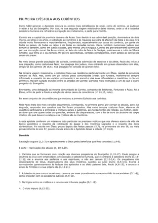 PRIMEIRA EPÍSTOLA AOS CORÍNTIOS

Como hábil general, o Apóstolo procura os pontos mais estratégicos de onde, como de centros, se pudesse
irradiar a luz do Evangelho. Por isso, na sua segunda viagem missionária deixa Atenas, onde a vã e soberba
sabedoria humana era refratária à pregação do cristianismo, e parte para Corinto.

Corinto era a capital da província romana da Acaia. Isso devido à sua admirável posição, dominadora de dois
mares, às letras e às artes, e sobretudo ao comércio e às riquezas que para lá afluíram da Itália e da Ásia. Era
cidade muito florescente e importantíssima, freqüentada, especialmente por causa do comércio, por gente de
todos os países, de todas as raças e de todas as camadas sociais. Havia também numerosos judeus que
tinham aí também, como em outras cidades, pelo menos uma sinagoga. Corinto era proverbialmente conhecida
por sua corrupção moral. Na Acro corinto, ao lado do culto de Isis e de Serápis, praticava-se o culto de Vênus
Afrodite, que tinha aí o seu templo. Mil jovens sacerdotisas, cortesãs complacentes, eram adidas ao serviço da
deusa do prazer.

No meio dessa grande população tão variada, constituída sobretudo de escravos e da plebe, Paulo deu início à
sua pregação, como costumava fazer, na sinagoga dos judeus, mas entrando em graves dissensões com eles,
dirigiu-se aos gentios (At 18,6). Sua pregação foi coroada de grande êxito.

Na terceira viagem missionária, o Apóstolo fixou sua residência particularmente em Éfeso, capital da província
romana da Ásia. Mas, como um pai solícito pelas comunidades cristãs que fundara, mantinha-se sempre
informado a respeito do seu estado, procurando ir ao encontro das suas dificuldades e mantê-las no fervor
primitivo. Haviam surgido divisões entre os cristãos de Corinto: partidos mais inclinados a um do que a outro
pregador do Evangelho.

Entretanto, uma delegação da mesma comunidade de Corinto, composta de Estéfanas, Fortunato e Acaio, foi a
Éfeso, a fim de pedir a Paulo a solução de vários casos de consciência (cf. 16,17, nota).

Foi esse conjunto de circunstâncias que motivou a primeira Epístola aos coríntios.

Nela Paulo trata dos mais variados argumentos, começando, na primeira parte, por corrigir os abusos, para, na
segunda, responder aos quesitos que lhe foram propostos. Mas como sempre costuma fazer, eleva-se de
questões particulares a princípios e motivos gerais e sublimes, aos fundamentos da religião, ou melhor, pode-
se dizer que une quase todas as questões, embora tão disparatadas, com o fio de ouro da doutrina do corpo
místico, do qual Jesus é a cabeça e os cristãos são os membros.

A esta epístola conferem um interesse todo particular as preciosas notícias que nos oferece acerca da vida da
Igreja apostólica a respeito da celebração do ágape e dos mistérios sagrados e a respeito dos dons
carismáticos. Foi escrita em Éfeso, pouco depois das festas pascais (5,7), na primavera do ano 56, ou mais
provavelmente do ano 57, poucos meses antes de o Apóstolo deixar a cidade (cf. 16,8).

Sumário

Saudação augurai (1,1-3) e agradecimento a Deus pelos benefícios que lhes concedeu (1,4-9).

I parte - reprovação dos abusos (1, 10-6,20).

1. Partidos que se formaram com relação aos diversos pregadores do Evangelho (1,10-17). Paulo pregou a
doutrina da cruz com simplicidade, em oposição à sabedoria humana, que é contrária à sabedoria divina (1,18-
2,11); ele a anuncia aos perfeitos e aos espirituais, e não aos carnais (2,12-3,4). Os pregadores são
colaboradores de Deus, dispensadores dos seus mistérios, sujeitos ao juízo divino (3,5-4,5). Exorta a
corresponder generosamente às fadigas dos apóstolos e ao afeto paterno dele, Paulo (4,6-13), e anuncia o
envio de Timóteo e a sua própria ida (4,14-21).

2. A tolerância para com o incestuoso: censura por esse procedimento e excomunhão do escandaloso (5,1-8);
como proceder com os pecadores públicos (5,9-13).

3. Os litígios entre os cristãos e o recurso aos tribunais pagãos (6,1-11).

4. O vício impuro (6,12-20).
 