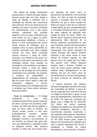 ANTIGO TESTAMENTO

   Nos relatos do Antigo Testamento             por exemplo, de quem narra os
presenciamos a história do povo hebreu          pormenores do adultério e do homicídio
durante quase dois mil anos, desde a            (2Sam 11). Mas ao lado do escândalo
vinda de Abraão à Palestina até a               aparece a correção. Que há de mais
instalação da dinastia dos Hasmoneus            edificante do que a santa ousadia de
(cerca dos séc. XX-II a.C): história essa em    Natan em lançar à face de seu soberano
conexão, ora maior ora menor, ora direta        o duplo delito, do que o arrependimento
ora indiretamente, com a dos povos              e a humilde confissão de Davi, o perdão
vizinhos,     sobretudo      dos     grandes    da culpa, seguido da execução dum
impérios, entre os quais a Palestina jazia      castigo da parte de Deus? (2Sam 12).
como ponte: ao sul, o Egito; ao norte,          Outras vezes o pecado é censurado mais
sucessivamente, Babilônia, a Assíria, a         abertamente (Gên 38,9-10). Só os
Pérsia e a Síria. Constituíam eles outros       fariseus poderiam escandalizar-se com
tantos centros de civilização, que se           tais narrativas, motivos de ensinamento!
irradiava entre os povos submetidos ou          Além disso, quão poucos são eles em
vizinhos, formando uma vasta unidade            comparação com tantos exemplos de
cultural. No meio dessa civilização             nobres virtudes! São apenas sombras
comum movia-se o povo de Israel,                humanas a dar maior realce às luzes
sofrendo a sua influência. Nas artes e na       divinas da história sagrada. As não
indústria, Israel jamais desenvolveu uma        poucas cenas de sangue que ela relata,
civilização própria; ficou devedor ao           não passam dum reflexo daqueles
estrangeiro, como também a sua língua e         tempos rudes e ferozes. Também os
literatura trazem o cunho da origem             anais de outros povos orientais estão
comum ou do prestígio de outros povos           repletos delas, distinguindo-se os dos
socialmente mais evoluídos. No entanto,         hebreus até por um maior senso de
a      ausência    de     originalidade    e    humanitarismo; os reis de Israel gozavam
independência de civilização material,          de fama universal de clemência (lRs
põe em muito maior relevo o valor das           20,31).
instituições     religiosas     e     morais,      A relativa brandura dos hebreus
elementos básicos da civilização genuína        derivava da legislação que Deus lhes dera
e completa que foram glória exclusiva           por intermédio de Moisés. A pena de
desse povo eleito.                              morte é aplicada mais raramente do que
                                                no código de Hamurabi, e quase só por
   VALOR DA INTERPRETAÇÃO. — O Antigo           meio de apedrejamento. Reconhece a lei
Testamento         é     uma        obra        de talião, em voga nos costumes dos
verdadeiramente divina porque inspirada         povos, mas a mitiga (Êx 21, 23125.28-
por Deus e porque nos apresenta, pode-          32). Assim em outras asperezas
se dizer, em cada uma de suas páginas, a        (vingança do sangue) ou relaxamento de
ação de Deus sobre os homens. Ao                costumes (poligamia, divórcio) a lei,
mesmo tempo, porém, é uma obra                  encontrando costumes inveterados e
profundamente        humana,     porque         não podendo desarraigá-los totalmente,
destinada aos homens, fala uma                  intervém para os refrear e regulamentar
linguagem humana e nos apresenta, na            (cf. Mt 19,8). Doutra parte, impõe os
sua história, os homens tais quais são,         deveres de humanitarismo também para
com suas deficiências e rebeldias contra        com o próprio adversário (Êx 23,4-5) e
os desígnios divinos. Não costuma               estabelece a medida da mútua
encobrir as faltas dos seus heróis; Davi,       benevolência, com o preceito: "Amarás o
 