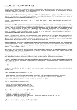 SEGUNDA EPÍSTOLA AOS CORÍNTIOS

Cerca de seis meses após a primeira Epístola aos coríntios seguiu esta segunda, ocasionada pela mudança de condições na
Igreja de Corinto. Como transparece de um exame atento dos textos das duas epístolas, os acontecimentos ter-se-iam
desenrolado, com toda a probabilidade, da seguinte maneira:

Tendo aparecido em Corinto inovadores judaizantes, contrários ao Apóstolo, lançam a agitação no seio dessa comunidade, e
Paulo vai a Corinto, numa breve visita, a fim de restabelecer a paz (12,14; 13,1-2); essa visita deixa-lhe a alma amargurada por
uma ofensa que um cristão faz à sua própria pessoa (2,5;7,12).

Voltando a Éfeso, ele escreve aos coríntios (2,3-4.9;7,8.12) uma carta enérgica e severa, que se perdeu (não é a 1Cor, que é
calma e tranqüila).

Entrementes, envia Tito com a missão de restabelecer a paz na Igreja de Corinto e conseguir um relatório fiel do seu estado e
dos sentimentos dos cristãos para com ele. Sobrevindo inesperadamente o violento tumulto dos ourives de Éfeso contra ele (At
19,23-40), Paulo parte e, antes do tempo que ele mesmo havia estabelecido, dirige-se para Trôade, onde marcara encontro com
Tito. Não o tendo encontrado aí, passa para a Macedônia, onde, finalmente, encontra Tito, que lhe transmite as mais
consoladoras notícias. Assim consolado, o Apóstolo reenvia Tito a Corinto, com a finalidade de organizar a coleta em favor dos
pobres de Jerusalém. Entrementes escreve, talvez de Filipos, no fim de sua terceira viagem missionária, no ano de 57, a
primeira e a segunda parte da segunda epístola, que possuímos.

Serenara o céu em Corinto, mas ainda havia nuvens escuras, cheias de tempestade: os judaizantes, depois da partida de Tito,
haviam retomado a sua campanha de acusações e de calúnias contra Paulo, a fim de o enxovalhar e tolher-lhe a autoridade. O
Apóstolo foi informado prontamente a esse respeito; retoma sua epístola e, numa terceira parte, ataca os seus adversários, os
falsos apóstolos, os ministros de satanás, como ele os chama, com o máximo vigor.

Esta segunda epístola aos coríntios é a mais pessoal dentre as epístolas paulinas. Nela sente-se vibrar mais intensamente os
diversos sentimentos que agitam o espírito tão sensível de Paulo. "Paulo não escreveu nada de mais eloqüente, nada de mais
comovente, de mais apaixonado do que esta epístola. A tristeza e alegria, o temor e a esperança, a ternura e o desdém vibram
nela com a mesma energia" (F. PRAT).

Já na primeira parte encontram-se algumas amostras polêmicas contra seus adversários, aos quais ataca depois com todas as
forças, na terceira parte, talvez por causa das notícias que recebera de Corinto enquanto ditava a carta, trabalho esse que devia
durar muitos dias ou mesmo várias semanas.

Não existem, pois, razões bastante plausíveis para pôr em dúvida a sua integridade, como querem alguns críticos modernos, e
fazer da segunda Epístola aos coríntios um mosaico variegado, formado de várias cartas escritas pelo Apóstolo.

A primeira Epístola aos coríntios faz--nos reviver grande parte da vida cristã da Igreja primitiva; a segunda é uma expressão
prática da vida do Apóstolo, inteiramente consagrada à causa de Jesus Cristo e ao bem dos seus fiéis, e movido unicamente por
motivos sobrenaturais.

Sumário

Cabeçalho e saudação (1,1-2). Ação de graças a Deus pelas consolações que lhe concedeu, para poder consolar também os
outros (1,3-11).

I parte - Apologia do próprio ministério (1,12-7,16).

1. Paulo defende-se da acusação de mutabilidade e de inconstância, e de habilidade demasiado humana (1,12-2,17).
2. Defende-se da acusação de arrogância e de orgulho, com a glorificação do ministério apostólico (3,1-6,10).
3. Exorta a corresponder ao seu amor, a evitar os vícios dos gentios (6, 11-7,16).

II parte - Disposições para a coleta (8,1-9,15).

1. Motivos para se mostrarem generosos (8,1-15).
2. Recomenda Tito e os demais delegados (8,16-24).
3. Grandes benefícios provenientes da esmola (9,1-15).

III parte - Defende-se de seus adversários (10,1-13,10).

1.   Responde à acusação de debilidade (10,1-11).
2.   Responde à acusação de ambição (10,12-18).
3.   Depois de ter pedido desculpas, vê-se constrangido a enumerar os seus títulos de glória (11,1-12,18).
4.   Apreensões e inquietações (12, 19-13,10).

Epílogo: Recomendações, saudações, votos finais (13,11-13).
 