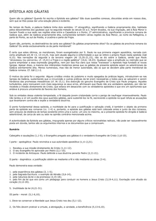 EPÍSTOLA AOS GÁLATAS

Quem são os gálatas? Quando foi escrita a Epístola aos gálatas? São duas questões conexas, discutidas ainda em nossos dias,
sem que se lhes possa dar uma solução plena e evidente.

No tempo de Paulo, a palavra Galácia tinha dois sentidos: 1º etnográfico, significando a Galácia propriamente dita, habitada
pelos descendentes dos gauleses que na segunda metade do século III a.C. foram levados, na sua migração, até à Ásia Menor e
haviam fixado a sua sede nas regiões sitas entre a Capadócia e o Ponto; 2° administrativo, significando a província romana da
Galácia que, além da Galácia propriamente dita, compreendia também várias regiões da Ásia Menor, ao norte da Paflagônia, e
parte do Ponto, ao sul da Pisídia, a Licaônia e parte da Frigia.

Quem são, portanto, os destinatários da carta aos gálatas? Os gálatas propriamente ditos? Ou os gálatas da província romana da
Galácia? Ou ainda exclusivamente os da parte meridional?

É certo que estes últimos, os meridionais, foram evangelizados por S. Paulo na sua primeira viagem apostólica, narrada com
certa amplitude em At 13, 13-14,25, mas sem alusão alguma à enfermidade a que se refere o próprio Paulo nesta epístola (Gál
4,13). Nas narrações da segunda e da terceira viagem (At 15,35-21,15), não se diz sobre a Galácia, senão que Paulo
"atravessou [ou percorreu; cf. 15,41] a Frigia e a região galática" (16,6; 18,23). Qualquer seja a amplitude ou restrição que se
queira emprestar a essa expressão geográfica, nem por isso fica claro que nessa "travessia" o Apóstolo haja fundado aí novas
Igrejas. Apesar disso, a maioria dos intérpretes modernos pensa que os gálatas da presente epístola sejam os setentrionais da
Galácia estritamente dita. Menos numerosos, mas não de menor autoridade, são os que se decidem pela parte meridional da
Galácia romana. Cf. Gál 2,1-2.

O motivo da carta foi o seguinte: Alguns cristãos vindos do judaísmo e muito apegados às práticas legais, introduziram-se nas
Igrejas da Galácia, sustentando que a circuncisão e outras práticas da lei eram necessárias a todos para se salvarem e serem
herdeiros das promessas messiânicas (cf. At 15,1). Era distorção do genuíno Evangelho de Cristo que Paulo pregava. Aqueles
turbulentos, para insinuarem com mais segurança os seus erros, afirmavam que Paulo não era verdadeiro apóstolo, por não ter
recebido a missão diretamente de Cristo; que estava em desacordo com os verdadeiros apóstolos e que era um oportunista que
andava à procura unicamente de favores dos homens.

Sob os embates dessa violenta tempestade, a fé daquela jovem cristandade corria o perigo de naufragar miseravelmente. Paulo
não tardou a vir em auxílio dos seus queridos gálatas, para sustentá-los na fé, escrevendo a epístola na qual refuta as acusações
que levantaram contra ele e expõe a verdadeira doutrina.

O ponto fundamental dessa epístola, a inutilidade da lei para a justificação e salvação cristã, é também o objeto da primeira
parte da epístola aos romanos (cc. 1-4) e, portanto, a epístola aos gálatas está bem colocada antes e junto da dos romanos,
sem prejuízo da distância de tempo existente entre uma e outra: um ano no máximo, se a presente epístola foi dirigida à Galácia
setentrional; de cerca de seis ou sete na opinião contrária mencionada acima.

A autenticidade da Epístola aos gálatas, impugnada apenas por alguns críticos racionalistas radicais, não pode ser razoavelmente
posta em dúvida, tantos são os argumentos internos e os documentos que a comprovam.

Sumário

Cabeçalho e saudações (1,1-5); o Evangelho pregado aos gálatas é o verdadeiro Evangelho de Cristo (1,6-10).

I parte - apologética: Paulo reivindica a sua autoridade apostólica (1,11-2,21).

1. Recebeu a sua missão diretamente de Cristo (1,11-12).
2. O seu Evangelho foi aprovado por Pedro (2,1-10).
3. O incidente de Antioquia: Paulo defende a sua doutrina perante Pedro (2,11-21).

II parte - dogmática: a justificação obtém-se mediante a fé e não mediante as obras (3-4).

Paulo demonstra essa verdade:

1. pela experiência dos gálatas (3, 1-5);
2. pela Sagrada Escritura: o exemplo de Abraão (3,6-14);
3. pela natureza da lei e da promessa (3,15-18);
4. pelo fim da lei que era como um pedagogo para conduzir os homens a Jesus Cristo (3,19-4,11). Exortação com efusão do
coração (4,12-20).

5. Inutilidade da lei (4,21-31).

III parte - moral: (5,1-6,10).

1. Deve-se conservar a liberdade que Jesus Cristo nos deu (5,1-12).

2, Os fiéis devem praticar a virtude, a abnegação, a caridade, a beneficência (5,13-6,10).
 