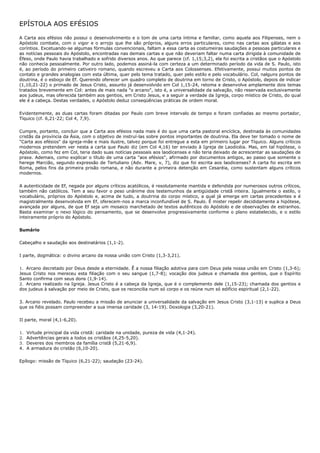 EPÍSTOLA AOS EFÉSIOS

A Carta aos efésios não possui o desenvolvimento e o tom de uma carta íntima e familiar, como aquela aos Filipenses, nem o
Apóstolo combate, com o vigor e o arrojo que lhe são próprios, alguns erros particulares, como nas cartas aos gálatas e aos
coríntios. Excetuando-se algumas fórmulas convencionais, faltam a essa carta as costumeiras saudações a pessoas particulares e
as notícias pessoais do Apóstolo, encontradas nas demais cartas e que não deveriam faltar numa carta dirigida à comunidade de
Éfeso, onde Paulo havia trabalhado e sofrido diversos anos. Ao que parece (cf. 1,15;3,2), ela foi escrita a cristãos que o Apóstolo
não conhecia pessoalmente. Por outro lado, podemos assiná-la com certeza a um determinado período da vida de S. Paulo, isto
é, ao período do primeiro cativeiro romano, quando escreveu a Carta aos Colossenses. Efetivamente, possui muitos pontos de
contato e grandes analogias com esta última, quer pelo tema tratado, quer pelo estilo e pelo vocabulário. Col, nalguns pontos de
doutrina, é o esboço de Ef. Querendo oferecer um quadro completo de doutrina em torno de Cristo, o Apóstolo, depois de indicar
(1,10,21-22) o primado de Jesus Cristo, assunto já desenvolvido em Col 1,15-24, retoma e desenvolve amplamente dois temas
tratados brevemente em Col: antes de mais nada "o arcano", isto é, a universalidade da salvação, não reservada exclusivamente
aos judeus, mas oferecida também aos gentios, em Cristo Jesus, e a seguir a verdade da Igreja, corpo místico de Cristo, do qual
ele é a cabeça. Destas verdades, o Apóstolo deduz conseqüências práticas de ordem moral.

Evidentemente, as duas cartas foram ditadas por Paulo com breve intervalo de tempo e foram confiadas ao mesmo portador,
Tíquico (cf. 6,21-22; Col 4, 7,9).

Cumpre, portanto, concluir que a Carta aos efésios nada mais é do que uma carta pastoral encíclica, destinada às comunidades
cristãs da província da Ásia, com o objetivo de instruí-las sobre pontos importantes de doutrina. Ela deve ter tomado o nome de
"Carta aos efésios" da igreja-mãe e mais ilustre, talvez porque foi entregue a esta em primeiro lugar por Tíquico. Alguns críticos
modernos pretendem ver nesta a carta que Paulo diz (em Col 4,16) ter enviado à Igreja de Laodicéia. Mas, em tal hipótese, o
Apóstolo, como fez em Col, teria dado suas notícias pessoais aos laodicenses e não teria deixado de acrescentar as saudações de
praxe. Ademais, como explicar o título de uma carta "aos efésios", afirmado por documentos antigos, ao passo que somente o
herege Marcião, segundo expressão de Tertuliano (Adv. Mare, v, 7), diz que foi escrita aos laodicenses? A carta foi escrita em
Roma, pelos fins da primeira prisão romana, e não durante a primeira detenção em Cesaréia, como sustentam alguns críticos
modernos.

A autenticidade de Ef, negada por alguns críticos acatólicos, é resolutamente mantida e defendida por numerosos outros críticos,
também não católicos. Tem a seu favor o peso unânime dos testemunhos da antigüidade cristã inteira. Igualmente o estilo, o
vocabulário, próprios do Apóstolo e, acima de tudo, a doutrina do corpo místico, a qual já emerge em cartas precedentes e é
magistralmente desenvolvida em Ef, oferecem-nos a marca inconfundível de S. Paulo. Ê mister repelir decididamente a hipótese,
avançada por alguns, de que Ef seja um mosaico marchetado de textos autênticos do Apóstolo e de observações de estranhos.
Basta examinar o nexo lógico do pensamento, que se desenvolve progressivamente conforme o plano estabelecido, e o estilo
inteiramente próprio do Apóstolo.

Sumário

Cabeçalho e saudação aos destinatários (1,1-2).

I parte, dogmática: o divino arcano da nossa união com Cristo (1,3-3,21).

1. Arcano decretado por Deus desde a eternidade. Ê a nossa filiação adotiva para com Deus pela nossa união em Cristo (1,3-6);
Jesus Cristo nos mereceu esta filiação com o seu sangue (1,7-8); vocação dos judeus e chamada dos gentios, que o Espírito
Santo confirma com seus dons (1,9-14).
2. Arcano realizado na Igreja. Jesus Cristo é a cabeça da Igreja, que é o complemento dele (1,15-23); chamada dos gentios e
dos judeus à salvação por meio de Cristo, que os reconcilia num só corpo e os reúne num só edifício espiritual (2,1-22).

3. Arcano revelado. Paulo recebeu a missão de anunciar a universalidade da salvação em Jesus Cristo (3,1-13) e suplica a Deus
que os fiéis possam compreender a sua imensa caridade (3, 14-19). Doxologia (3,20-21).

II parte, moral (4,1-6,20).

1.   Virtude principal da vida cristã: caridade na unidade, pureza de vida (4,1-24).
2.   Advertências gerais a todos os cristãos (4,25-5,20).
3.   Deveres dos membros da família cristã (5,21-6,9).
4.   A armadura do cristão (6,10-20).

Epílogo: missão de Tíquico (6,21-22); saudação (23-24).
 