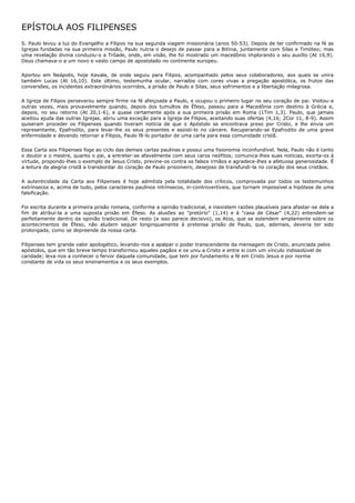 EPÍSTOLA AOS FILIPENSES
S. Paulo levou a luz do Evangelho a Filipos na sua segunda viagem missionária (anos 50-53). Depois de ter confirmado na fé as
Igrejas fundadas na sua primeira missão, Paulo nutria o desejo de passar para a Bitínia, juntamente com Silas e Timóteo; mas
uma revelação divina conduziu-o a Trôade, onde, em visão, lhe foi mostrado um macedônio implorando o seu auxílio (At 16,9).
Deus chamava-o a um novo e vasto campo de apostolado no continente europeu.

Aportou em Neápolis, hoje Kavala, de onde seguiu para Filipos, acompanhado pelos seus colaboradores, aos quais se unira
também Lucas (At 16,10). Este último, testemunha ocular, narrados com cores vivas a pregação apostólica, os frutos das
conversões, os incidentes extraordinários ocorridos, a prisão de Paulo e Silas, seus sofrimentos e a libertação milagrosa.

A Igreja de Filipos perseverou sempre firme na fé afeiçoada a Paulo, e ocupou o primeiro lugar no seu coração de pai. Visitou-a
outras vezes, mais provavelmente quando, depois dos tumultos de Éfeso, passou para a Macedônia com destino à Grécia e,
depois, no seu retorno (At 20,1-6), e quase certamente após a sua primeira prisão em Roma (1Tim 1,3). Paulo, que jamais
aceitou ajuda das outras Igrejas, abriu uma exceção para a Igreja de Filipos, aceitando suas ofertas (4,16; 2Cor 11, 8-9). Assim
quiseram proceder os Filipenses quando tiveram notícia de que o Apóstolo se encontrava preso por Cristo, e lhe envia um
representante, Epafrodito, para levar-lhe os seus presentes e assisti-lo no cárcere. Recuperando-se Epafrodito de uma grave
enfermidade e devendo retornar a Filipos, Paulo fê-lo portador de uma carta para essa comunidade cristã.

Essa Carta aos Filipenses foge ao ciclo das demais cartas paulinas e possui uma fisionomia inconfundível. Nela, Paulo não é tanto
o doutor e o mestre, quanto o pai, a entreter-se afavelmente com seus caros neófitos; comunica-lhes suas notícias, exorta-os à
virtude, propondo-lhes o exemplo de Jesus Cristo, previne-os contra os falsos irmãos e agradece-lhes a afetuosa generosidade. É
a leitura da alegria cristã a transbordar do coração de Paulo prisioneiro, desejoso de transfundi-la no coração dos seus cristãos.

A autenticidade da Carta aos Filipenses é hoje admitida pela totalidade dos críticos, comprovada por todos os testemunhos
extrínsecos e, acima de tudo, pelos caracteres paulinos intrínsecos, in-controvertíveis, que tornam impossível a hipótese de uma
falsificação.

Foi escrita durante a primeira prisão romana, conforme a opinião tradicional, e inexistem razões plausíveis para afastar-se dela a
fim de atribuí-la a uma suposta prisão em Éfeso. As alusões ao "pretório" (1,14) e à "casa de César" (4,22) entendem-se
perfeitamente dentro da opinião tradicional. De resto (e isso parece decisivo), os Atos, que se estendem amplamente sobre os
acontecimentos de Éfeso, não aludem sequer longinquamente à pretensa prisão de Paulo, que, ademais, deveria ter sido
prolongada, como se depreende da nossa carta.

Filipenses tem grande valor apologético, levando-nos a apalpar o poder transcendente da mensagem de Cristo, anunciada pelos
apóstolos, que em tão breve tempo transformou aqueles pagãos e os uniu a Cristo e entre si com um vínculo indissolúvel de
caridade; leva-nos a conhecer o fervor daquela comunidade, que tem por fundamento a fé em Cristo Jesus e por norma
constante de vida os seus ensinamentos e os seus exemplos.
 