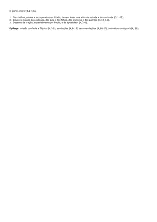 II parte, moral (3,1-4,6).

1. Os cristãos, unidos e incorporados em Cristo, devem levar uma vida de virtude e de santidade (3,1-17).
2. Deveres mútuos dos esposos, dos pais e dos filhos, dos escravos e dos patrões (3,18-4,1).
3. Deveres de oração, especialmente por Paulo, e de apostolado (4,2-6).

Epílogo: missão confiada a Tíquico (4,7-9), saudações (4,8-15), recomendações (4,16-17), assinatura autografa (4, 18).
 