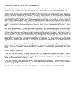 PRIMEIRA EPÍSTOLA AOS TESSALONICENSES

Com as marcas de sangue e os vergões nos membros, produzidos pelos açoites que receberam em Filipos, Paulo e Silas,
libertados do cárcere e rogados pelos magistrados a abandonarem a cidade, refugiaram-se em Tessalônica (At 16, 22-24).

Tessalônica, hoje Salonica, era, por causa da posição que ocupava, importante centro comercial. Paulo pensou em fazer dela um
centro de irradiação de apostolado. Seus habitantes eram na maioria gentios, mas não faltavam também judeus, atraídos pelo
comércio e pelo desejo de lucro. Paulo, de acordo com o seu costume, dirigiu-se primeiro aos seus concidadãos, que na intenção
divina deviam ser as primícias do Evangelho, e por três sábados consecutivos anunciou-lhes Jesus Cristo na sinagoga,
demonstrando pelas Sagradas Escrituras que Jesus era o Messias prometido e o Filho de Deus (At 17,2-3). O fruto, não
proporcional ao trabalho, foi escasso; poucos judeus abraçaram o cristianismo, mas em compensação, graças à pregação que
Paulo e Silas continuaram por alguns meses, bom número de pagãos converteu-se à nova religião, entre eles muitos prosélitos e
algumas mulheres da nobreza (At 17,14). Os judeus mais recalcitrantes, cheios de inveja, atiçaram os elementos mais
irrequietos da plebe e encenaram uma sedição contra Paulo e Silas, os quais, por esse motivo, houveram por bem abandonar a
cidade. A nova comunidade cristã, constituída sobretudo de gentios, estava, portanto, exposta a graves perseguições e a perigos
na fé.

Paulo, depois de chegar a Beréia e a Atenas, imensamente ansioso por seus caros neófitos tessalonicenses, enviou-lhes Timóteo,
a fim de os sustentar e confirmar no espírito de união com Cristo: Ele, entretanto, tendo deixado Atenas, passara-se para
Corinto que devia tornar-se o principal campo de apostolado da sua segunda viagem apostólica. Aí alcançou Timóteo, já de
regresso de sua missão, trazendo ao Apóstolo as mais consoladoras notícias. Os cristãos, afeiçoados a Paulo, eram fervorosos e
fortes na fé, mesmo no meio das perseguições. Havia, porém, alguma leve nuvem, resíduos da vida pagã antecedente, em
questões de moral, em alguns cristãos, dúvidas a respeito da sorte dos falecidos, na parusia. Paulo, não podendo, como era seu
desejo, ir pessoalmente ter com os seus tessalonicenses, escreveu-lhes sua primeira epístola. Ela abre condignamente o
epistolário paulino e talvez seja o primeiro escrito inspirado do Novo Testamento, se é que o Evangelho de S. Mateus já não
estava escrito e publicado, pois coincidências surpreendentes de vocabulário e de idéias encontradas entre as partes
apocalípticas das epístolas aos tessalonicenses e o assim chamado "apocalipse" de S. Mateus (Mt cc. 24-25) fazem-no supor com
razão.

A carta foi escrita de Corinto, provavelmente no ano 51, ou o mais tardar no início de 52, quando Timóteo se encontrava com
Paulo. De fato, como se infere da inscrição de Delfos, publicada em 1905, Galião, a cujo tribunal foi levado Paulo (At 18,11-13),
chegou a Corinto como procônsul da Acaia provavelmente na primavera de 52, quando Paulo já se encontrava aí havia dezoito
meses.

Sumário Cabeçalho e saudação (1,1).

I parte (1,2-3,13): Paulo agradece ao Senhor pelo modo com que os tessalonicenses receberam o Evangelho, a ponto de
servirem de exemplo às outras Igrejas (1,2-10); recorda o seu trabalho apostólico no meio deles, as suas fadigas para não ser
pesado a ninguém, a sua ternura materna para com eles (2,1-16); manifesta o desejo de revê-los, alegrando-se com as boas
notícias que recebeu por meio de Timóteo (2,17-3,13).

II parte (4-5): exortação a evitar alguns vícios (4,1-12); fala da condição dos que já faleceram, à segunda vinda de Cristo (4,13-
18); diz que o tempo da parusia é desconhecido e por isso é necessário conservar-se prontos (5,1-11) e conclui com alguns
preceitos morais (5,12-22).

Conclusão: votos e saudações, com a recomendação de fazer com que a carta seja lida "a todos os irmãos (5,23-28).
 