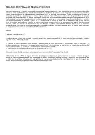 SEGUNDA EPÍSTOLA AOS TESSALONICENSES

A primeira epístola de S. Paulo à comunidade nascente de Tessalonica atingira o seu objetivo de iluminar e consolar os cristãos
acerca da sorte dos falecidos, por ocasião da vinda gloriosa de Cristo. O Apóstolo havia integrado, com autorizada precisão e
clareza, os ensinamentos de sua catequese oral sobre esse ponto de doutrina. Bem depressa, porém, novas nuvens surgiram no
horizonte, ofuscando-o e perturbando as almas. Alguns cristãos, mais enfatuados e entusiastas da proximidade da parusia,
difundiam essa persuasão entre os outros, procurando convidá-los, seja com algumas frases mal interpretadas da epístola de S.
Paulo, seja com pretensas declarações de carismáticos, que preanunciavam a iminência da vinda gloriosa do Senhor, e também
com supostas epístolas do Apóstolo (2Tes 2, 1-2). Conseqüência do estado de alma que se determinara em muitos era uma
plena ociosidade, abstenção do trabalho e desinteresse pelas coisas materiais, na expectativa do grande dia. Dominava,
portanto, entre os cristãos de Tessalonica um erro teórico e prático, grandemente funesto. Paulo, que se mantinha
constantemente informado do estado de sua amada cristandade, intervém 'com outra epístola, a fim de instruir esses neófitos e
pô-los de sobreaviso contra os semeadores de falsas doutrinas.

Sumário

Cabeçalho e saudação (1,1-2).

1. Ação de graças a Deus pela caridade e constância na fé dos tessalonicenses (1,3-5); justo juízo de Deus, que dará a cada um
segundo os seus méritos (1,6-12).

2. O tempo da parusia é incerto, não é iminente e será precedido de sinais precursores: a apostasia e a vinda do anticristo (2,1-
4). Os tessalonicenses conhecem o obstáculo que o retém. Tirado este, manifestar-se-á o homem do pecado, que será destruído
por Jesus Cristo (2,5-12). Exortação a permanecerem firmes na fé (2,13-17).
3. Preceitos morais, conseqüências práticas da parte doutrinal (3,1-15).

Conclusão: votos (3,16), assinatura autografa de reconhecimento (3,17), saudação final (3,18).

Infelizmente, devido à falta de alguns elementos da catequese oral de Paulo, permanecemos no escuro a respeito de alguns
pontos de sua doutrina escatológica, que permanecerão sempre um enigma insolúvel: quem é o anticristo, qual o obstáculo que
o retém etc. Completa o Apóstolo, com sua epístola, os ensinamentos do Evangelho e do Apocalipse no que diz respeito aos
últimos acontecimentos do gênero humano e à segunda vinda de Cristo.
 