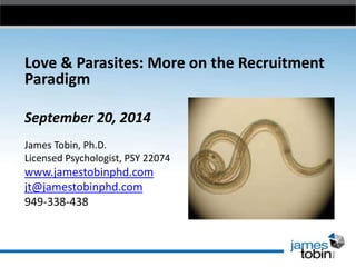Love & Parasites: More on the Recruitment
Paradigm
September 20, 2014
James Tobin, Ph.D.
Licensed Psychologist, PSY 22074
www.jamestobinphd.com
jt@jamestobinphd.com
949-338-438
 