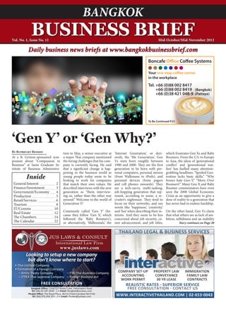 BANGKOK
            BUSINESS BRIEF
Vol. No. 1, Issue No. 11                                                                                          Mid-October/Mid-November 2012

          Daily business news briefs at www.bangkokbusinessbrief.com




‘Gen Y’ or ‘Gen Why?’
By Ruprecht Benson                        tion in May, a senior executive at     ‘Internet Generation,’ or deri-         which frustrates Gen Xs and Baby
At a B. Grimm-sponsored sym-              a major Thai company mentioned         sively, the ‘Me Generation,’ Gen        Boomers. From the U.S. to Europe
posium about “Compassion in               the hiring challenges that his com-    Ys were born roughly between            to Asia, the ideas of ‘generational
Business” at Sasin Graduate In-           pany is currently facing. He said      1980 and 2000. They are the first       conflict’ and ‘generational war-
stitute of Business Administra-           that a significant change is hap-      generation to be born with per-         fare’ has fuelled many attention-
                                          pening in the business world as        sonal computers, personal stereos       grabbing headlines: “Spoiled Gen-
         Inside                           young people today seem to be
                                          looking to work for companies
                                                                                 (from Walkmans to iPods), and
                                                                                 personal devices (from pagers
                                                                                                                         eration lacks basic skills,” “Why
                                                                                                                         bosses hate Gen-Y,” “Move Over
 General Interest 	                2      that match their own values. He        and cell phones onwards). They          Boomers!” Many Gen X and Baby
 Finance/Investment 	              3      described interviews with the new      are a tech-savvy, multi-tasking,        Boomer commentators have even
 Government/Economy 	              4      generation as “them interview-         job-hopping generation that rep-        seen the 2008 Global Economic
 Production 	                      5      ing us, rather than the other way      resent, according to some, a re-        Crisis as an opportunity to give a
 Retail/Services 	                 6      around.” Welcome to the world of       cruiter’s nightmare. They tend to       dose of reality to a generation that
 Tourism 	                         8      Generation Y!                          focus on their networks, and use        has never had to endure hardship.
 IT/Comms 	                       10                                             words like ‘happiness,’ ‘creativity,’
 Real Estate 	                    12      Commonly called ‘Gen Y’ (be-           and ‘fun’ when describing their in-     On the other hand, Gen Ys claim
                                          cause they follow ‘Gen X,’ which       terests. And they seem to be less       that what others see as lack of am-
 The Chambers	                    14      followed the ‘Baby Boomers’),          concerned about job security, ca-       bition, selfishness and an inability
 The Calendar 	                   22      or alternatively, ‘Millennials,’ the   reer advancement, and job titles,                Story continues on Page 20


                                                                                    THAILAND LEGAL & BUSINESS SERVICES

                                       www.juslaws.com
         Looking to setup a new company


	
          but don’t know where to start?
	 •	Thai	Limited	Company
	 •	Formation	of	a	Foreign	Company
     –	Amity	Treaty	Company	         –	FTA-Thai	Australia	Company
                                                                                        interactive
                                                                                   COMPANY SET-UP             PROPERTY LAW             IMMIGRATION
	    –	JTPEA	Thai	Japanese	Company		 –	Foreign	Business	Act                          ACCOUNTING                CONVEYANCE               FAMILY LAW
                                                                                    WORK PERMIT                 30 YR LEASE             CONTRACTS
                     free consultation                                              REALISTIC RATES - SUPERIOR SERVICE
            Bangkok Office:	1104/157	Noble	Cube,	Pattanakarn	Road
            Tel:	(66)	02.187.2640	-	1	•	Email:	Bangkok@juslaws.com
                                                                                     FREE CONSULTATION - CONTACT US
          Phuket Office:	The	Royal	Place,	96/14	Chalermprakiet	Ror.9	Rd	
             Tel:	(66)	076.304.353	–	5	•	Email:	Phuket@juslaws.com                WWW.INTERACTIVETHAILAND.COM | 02-653-0043
 
