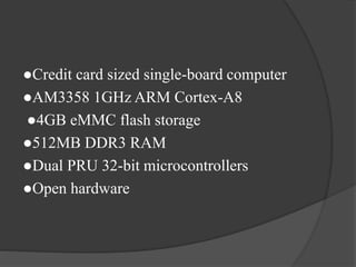 ●Credit card sized single-board computer
●AM3358 1GHz ARM Cortex-A8
●4GB eMMC flash storage
●512MB DDR3 RAM
●Dual PRU 32-bit microcontrollers
●Open hardware
 