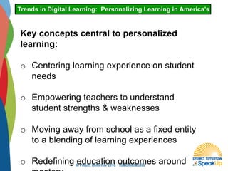 Trends in Digital Learning: Personalizing Learning in America’s Schoo
Key concepts central to personalized
learning:
o Centering learning experience on student
needs
o Empowering teachers to understand
student strengths & weaknesses
o Moving away from school as a fixed entity
to a blending of learning experiences
o Redefining education outcomes around
 