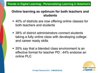 Trends in Digital Learning: Personalizing Learning in America’s Schoo
Online learning as optimum for both teachers and
students
 40% of districts are now offering online classes for
both teachers and students
 38% of district administrators connect students
taking a fully online class with developing college
and career ready skills
 55% say that a blended class environment is an
effective format for teacher PD ; 44% endorse an
online PLC
 