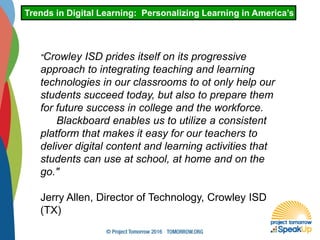 "Crowley ISD prides itself on its progressive
approach to integrating teaching and learning
technologies in our classrooms to ot only help our
students succeed today, but also to prepare them
for future success in college and the workforce.
Blackboard enables us to utilize a consistent
platform that makes it easy for our teachers to
deliver digital content and learning activities that
students can use at school, at home and on the
go."
Jerry Allen, Director of Technology, Crowley ISD
(TX)
Trends in Digital Learning: Personalizing Learning in America’s Schoo
 