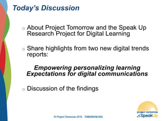 Today’s Discussion
o About Project Tomorrow and the Speak Up
Research Project for Digital Learning
o Share highlights from two new digital trends
reports:
Empowering personalizing learning
Expectations for digital communications
o Discussion of the findings
 