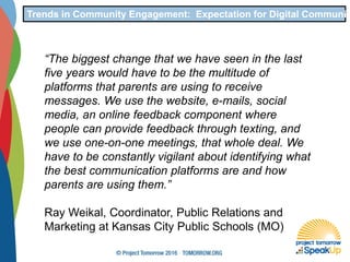Trends in Community Engagement: Expectation for Digital Communic
“The biggest change that we have seen in the last
five years would have to be the multitude of
platforms that parents are using to receive
messages. We use the website, e-mails, social
media, an online feedback component where
people can provide feedback through texting, and
we use one-on-one meetings, that whole deal. We
have to be constantly vigilant about identifying what
the best communication platforms are and how
parents are using them.”
Ray Weikal, Coordinator, Public Relations and
Marketing at Kansas City Public Schools (MO)
 
