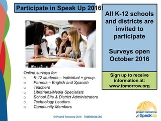 Online surveys for:
o K-12 students – individual + group
o Parents – English and Spanish
o Teachers
o Librarians/Media Specialists
o School Site & District Administrators
o Technology Leaders
o Community Members
All K-12 schools
and districts are
invited to
participate
Surveys open
October 2016
Participate in Speak Up 2016!
Sign up to receive
information at:
www.tomorrow.org
 